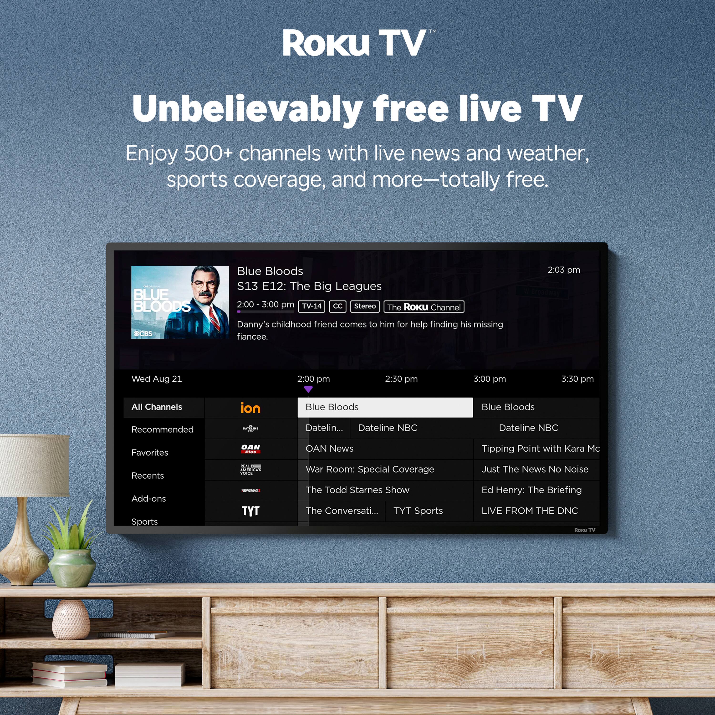 The Roku TV Unbelievably free live TV Enjoy 500+ channels with live news and weather, sports coverage, and more-totally free. Blue Bloods S13 E12: The Big Leagues 2:00 3:00 pm TV-14 CC Stereo The Roku Channel Danny's childhood friend comes to him for help finding his missing fiancée. 2:03 pm Wed Aug 21 2:00 pm 2:30 pm 3:00 pm 3:30 pm All Channels ion Blue Bloods Blue Bloods Recommended Dateline NBC Dateline NBC Favorites DAN - OAN News Tipping Point with Kara McKinnon Recents Add-ons Sports - TYT War Room: Special Coverage The Todd Starnes Show The Conversation with Chris Cuomo TYT Sports Just The News No Noise Ed Henry: The Briefing LIVE FROM THE DNC ROA TV