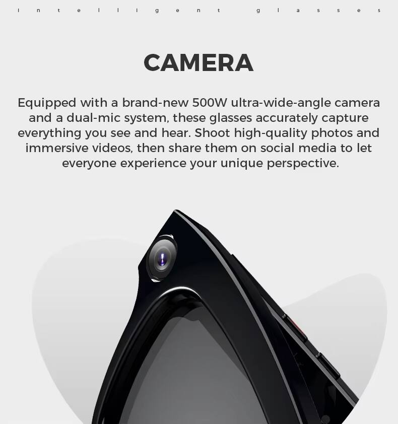 Intelligent Glasses

CAMERA

Equipped with a brand-new 500W ultra-wide-angle camera and a dual-mic system, these glasses accurately capture everything you see and hear. Shoot high-quality photos and immersive videos, then share them on social media to let everyone experience your unique perspective.