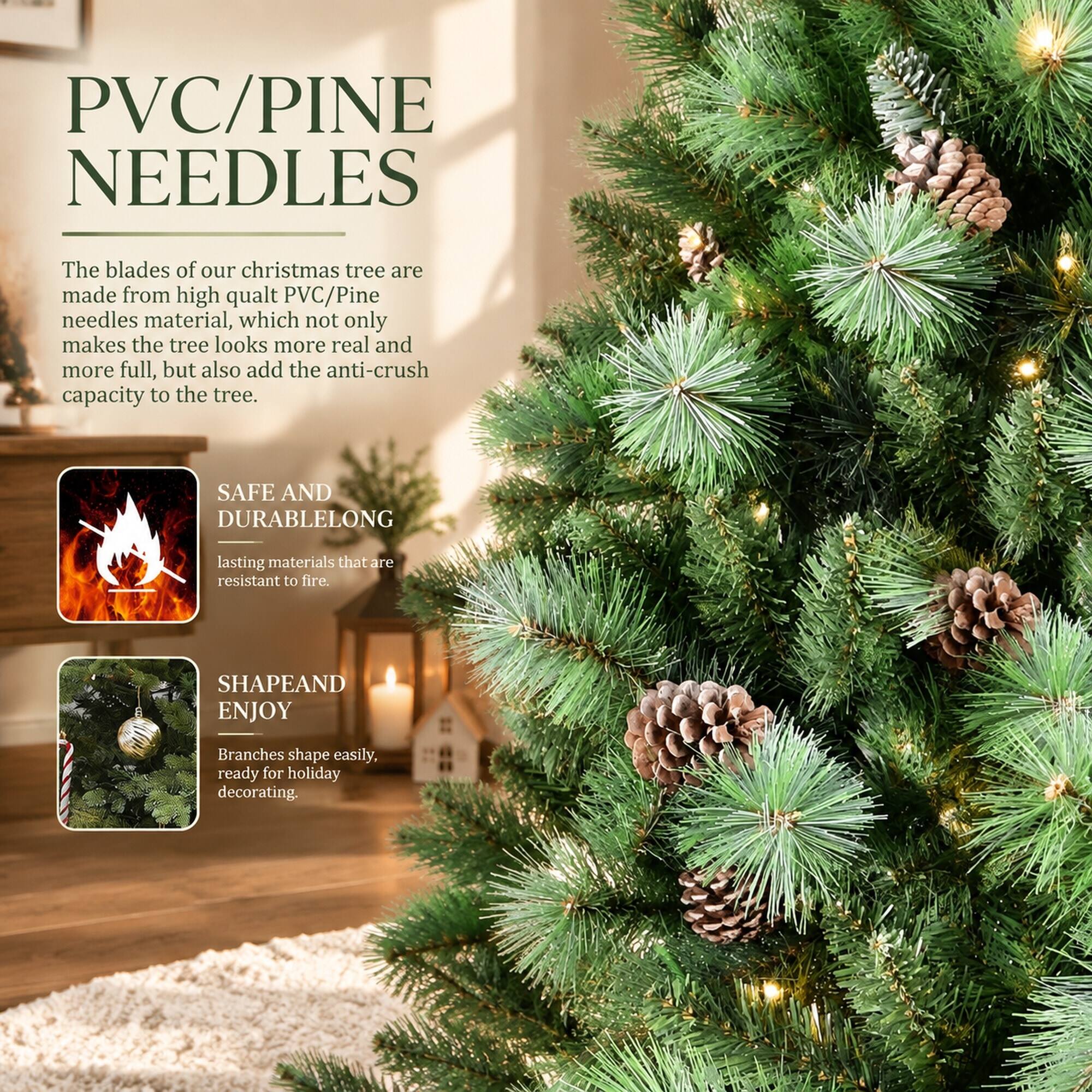 PVC/PINE NEEDLES

The blades of our christmas tree are made from high quality PVC/Pine needles material, which not only makes the tree look more real and more full, but also add the anti-crush capacity to the tree.

SAFE AND DURABLELONG lasting materials that are resistant to fire.

SHAPE AND ENJOY
Branches shape easily, ready for holiday decorating.