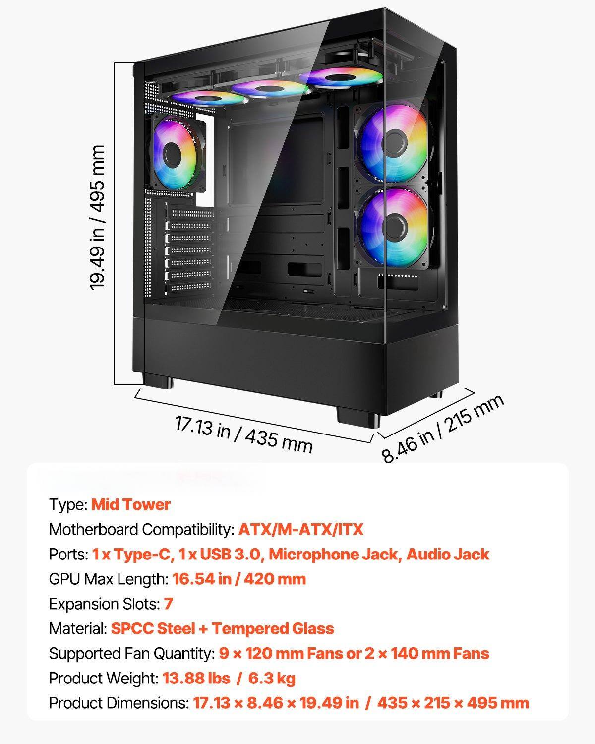 Type: Mid Tower  
Motherboard Compatibility: ATX/M-ATX/ITX  
Ports: 1x Type-C, 1x USB 3.0, Microphone Jack, Audio Jack  
GPU Max Length: 16.54 in / 420 mm  
Expansion Slots: 7  
Material: SPCC Steel + Tempered Glass  
Supported Fan Quantity: 9 x 120 mm Fans or 2 x 140 mm Fans  
Product Weight: 13.88 lbs / 6.3 kg  
Product Dimensions: 17.13 x 8.46 x 19.49 in / 435 x 215 x 495 mm