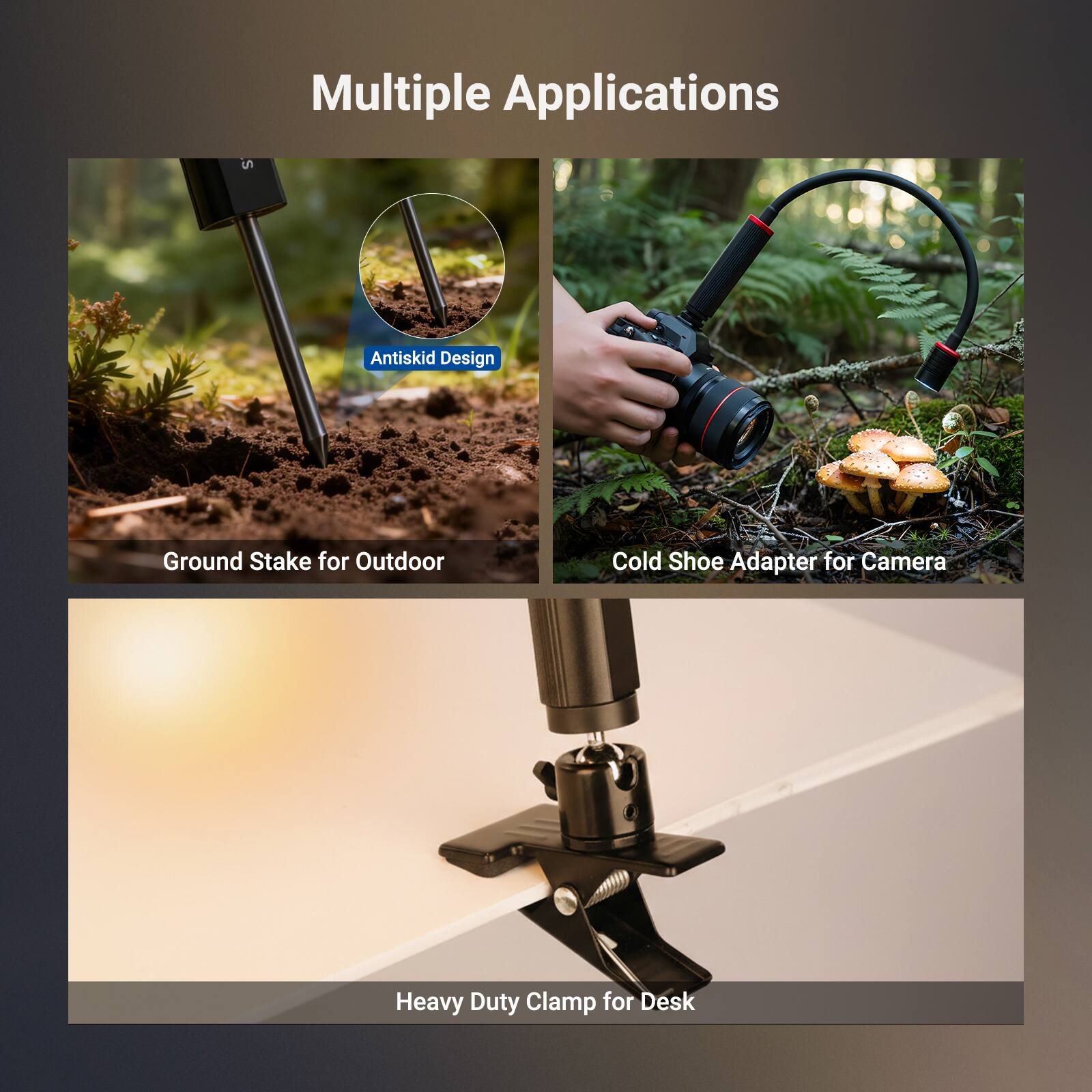 Multiple Applications

Antiskid Design
Ground Stake for Outdoor

Cold Shoe Adapter for Camera

Heavy Duty Clamp for Desk