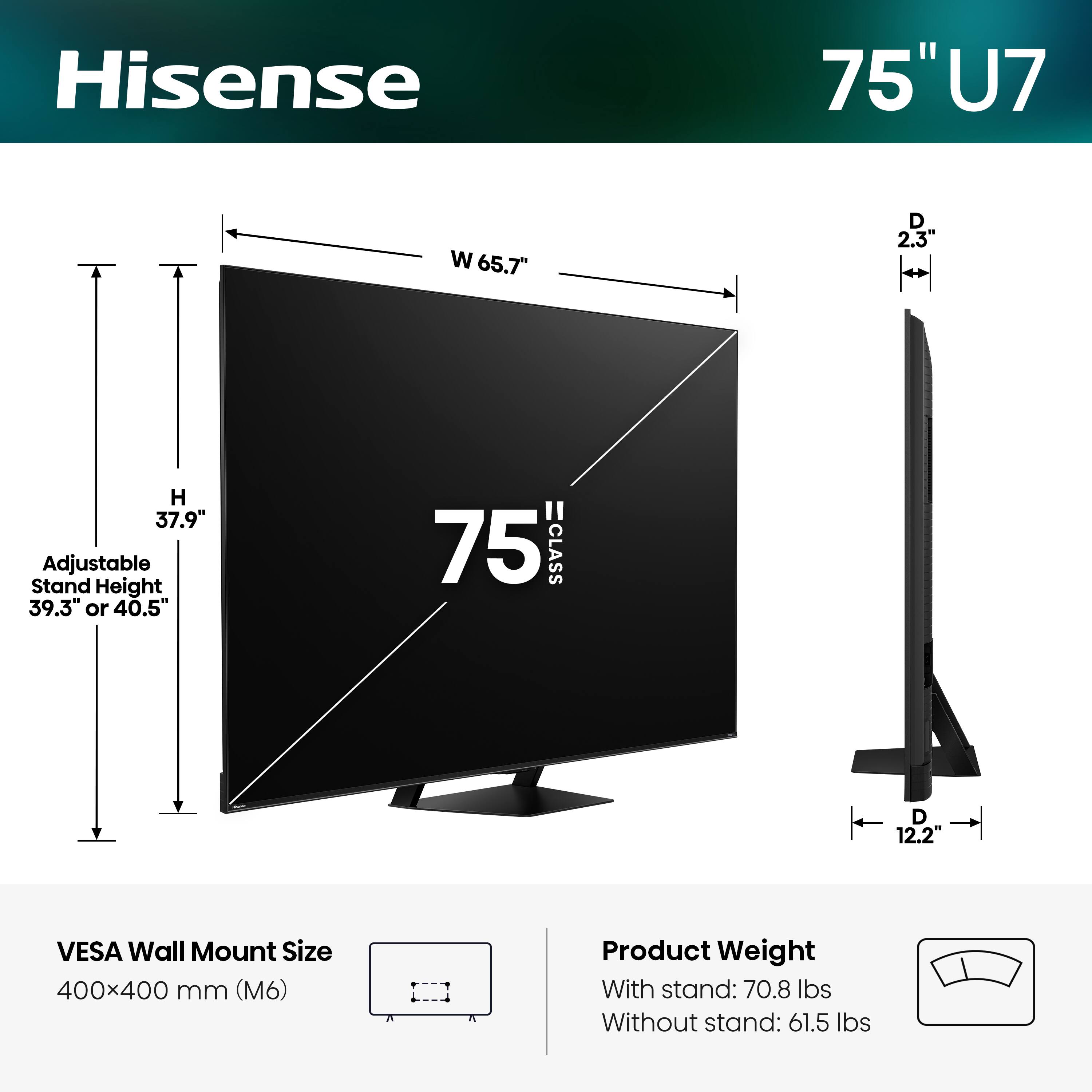 Hisense 75" U7  
- Width (W): 65.7"  
- Depth (D): 2.3"  
- Height (H): 37.9"  
- Adjustable Stand Height: 39.3" or 40.5"  
- VESA Wall Mount Size: 400x400 mm (M6)  
- Product Weight:  
  - With stand: 70.8 lbs  
  - Without stand: 61.5 lbs