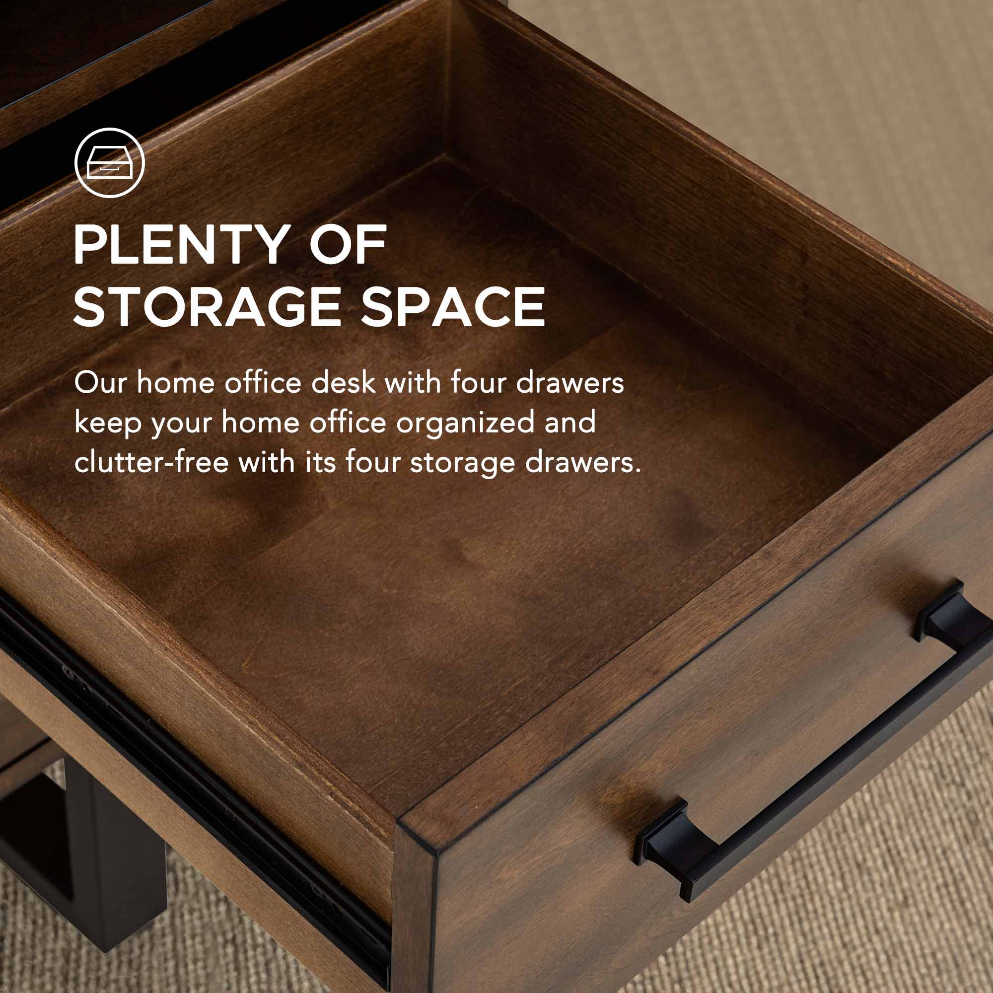 PLENTY OF STORAGE SPACE  
Our home office desk with four drawers keep your home office organized and clutter-free with its four storage drawers.