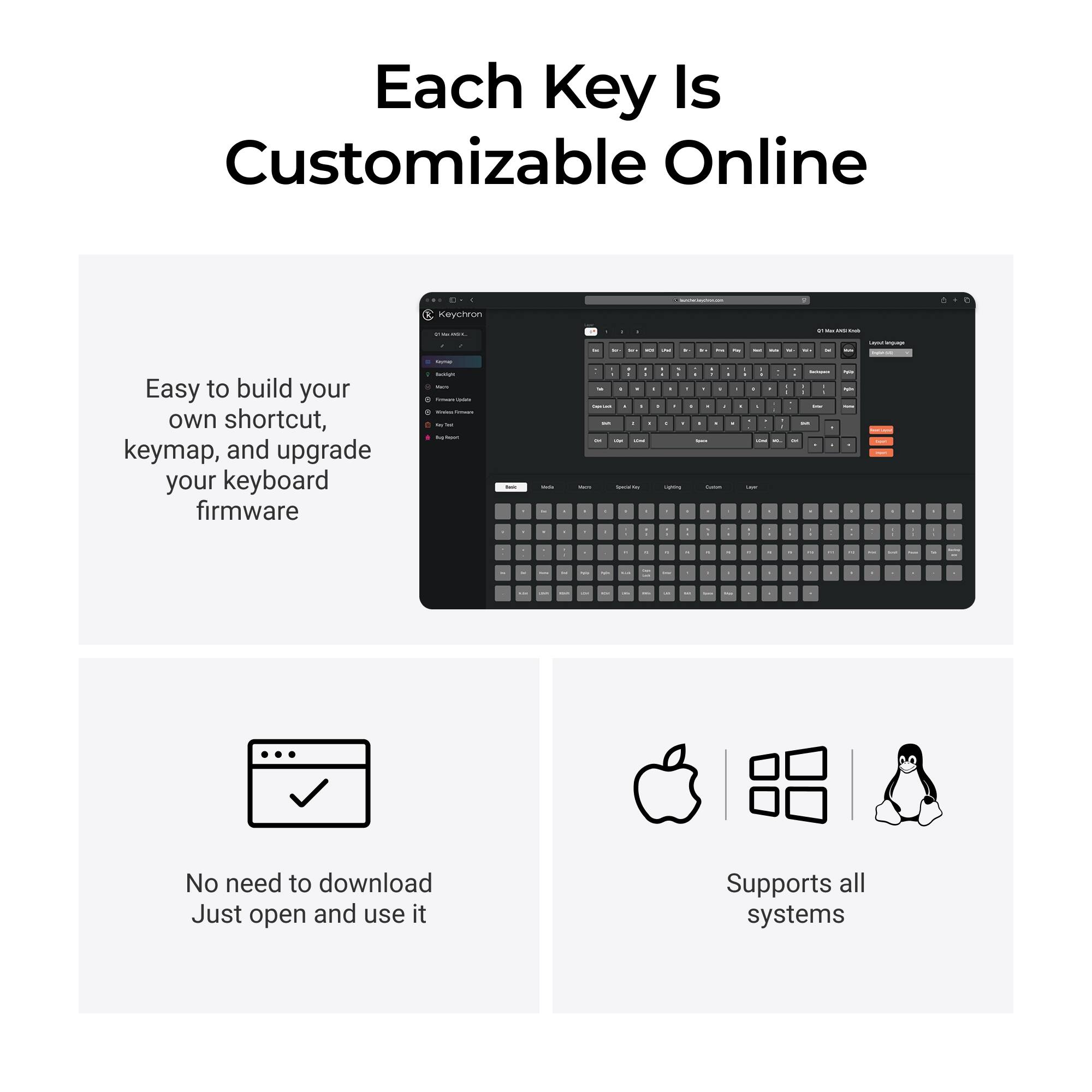 Each Key Is Customizable Online

Easy to build your own shortcut, keymap, and upgrade your keyboard firmware

No need to download Just open and use it

Supports all systems