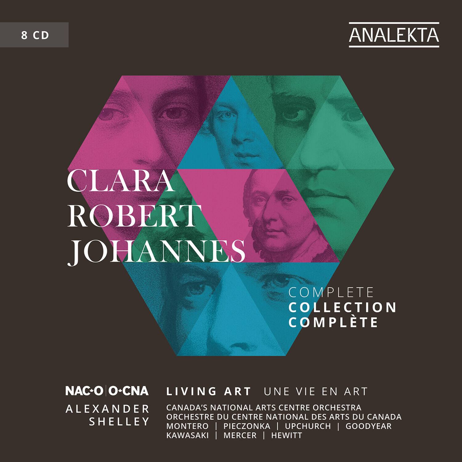 8 CD

CLARA ROBERT JOHANNES

COMPLETE COLLECTION COMPLETE

NAC-O O-CNA

LIVING ART UNE VIE EN ART

ALEXANDER SHELLEY

CANADA'S NATIONAL ARTS CENTRE ORCHESTRA ORCHESTRE DU CENTRE NATIONAL DES ARTS DU CANADA

MONTERO | PIECZONKA | UPCHURCH | GOODYEAR | KAWASAKI | MERCER | HEWITT

ANALEKTA