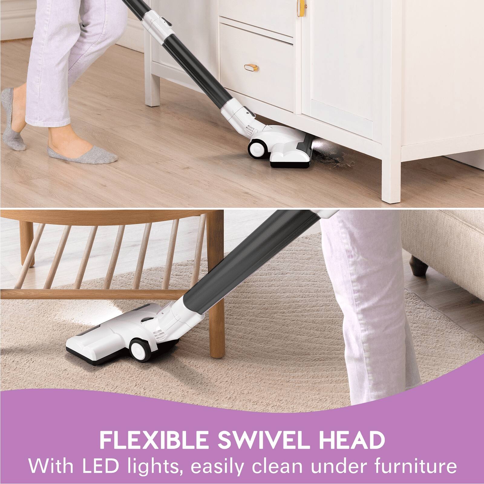 FLEXIBLE SWIVEL HEAD  
With LED lights, easily clean under furniture