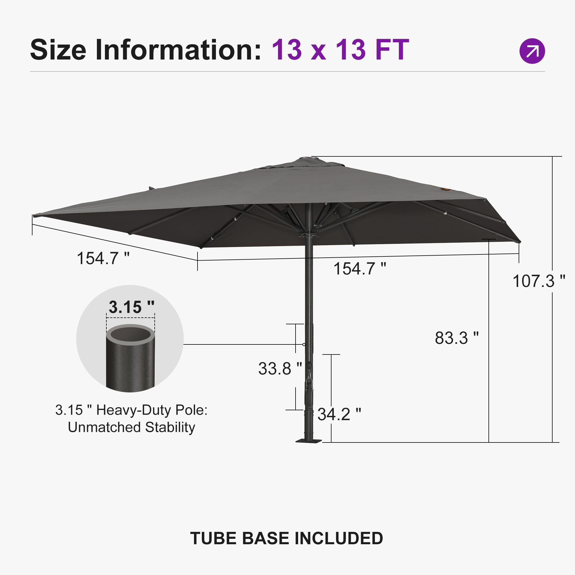Size Information: 13 x 13 FT  
154.7" x 154.7"  
107.3"  
83.3"  
33.8"  
3.15"  
Heavy-Duty Pole: Unmatched Stability  
34.2"  
TUBE BASE INCLUDED