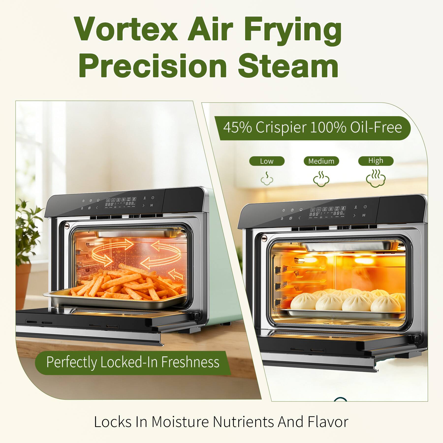 Vortex Air Frying Precision Steam

45% Crisper 100% Oil-Free

Low Medium High

888C 898

Perfectly Locked-In Freshness

Locks In Moisture Nutrients And Flavor