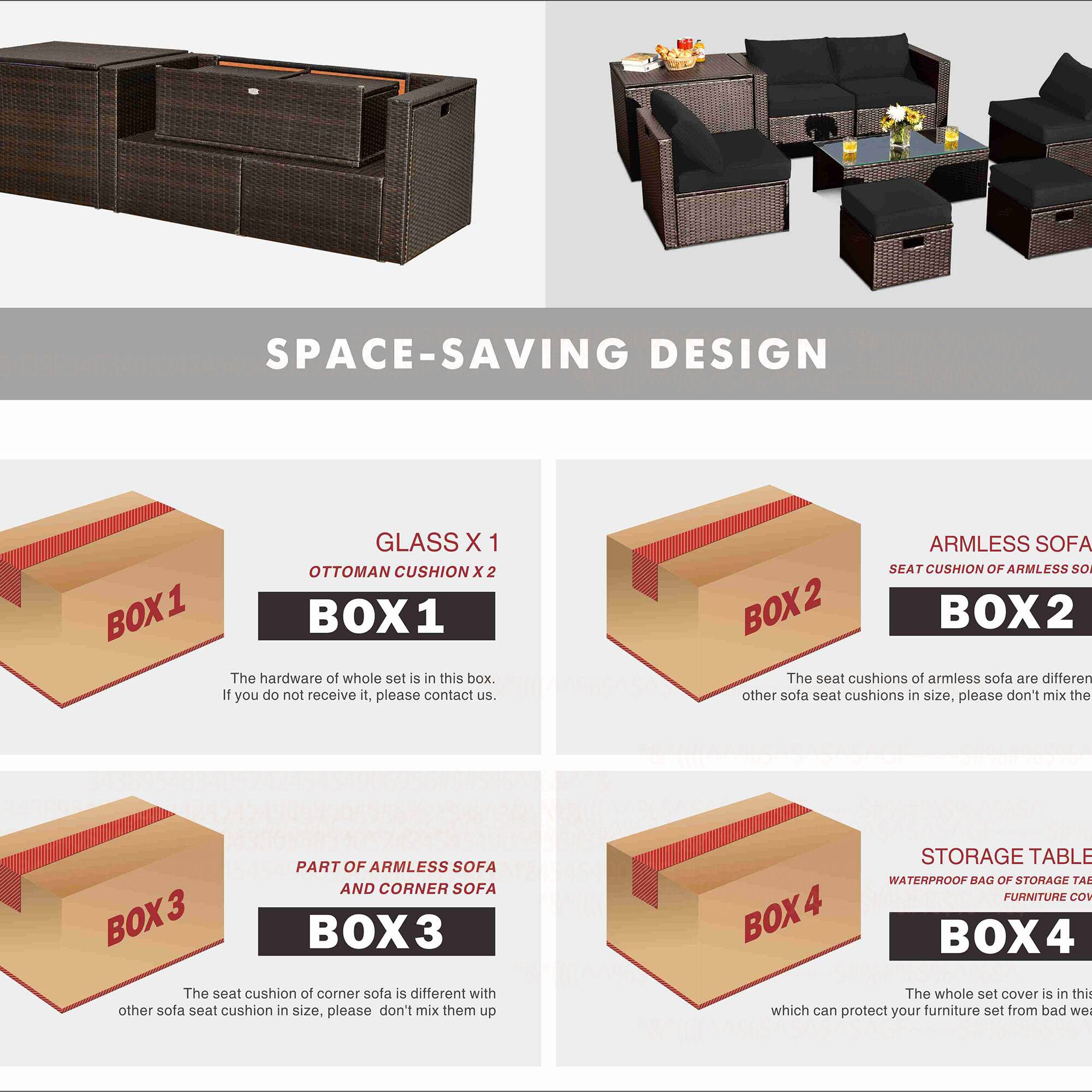 **SPACE-SAVING DESIGN**

- **GLASS X 1**
  - **BOX 1**
  - The hardware of the whole set is in this box. If you do not receive it, please contact us.

- **OTTOMAN CUSHION X 2**
  - **BOX 1**

- **ARMLESS SOFA SEAT CUSHION**
  - **BOX 2**
  - The seat cushions of armless sofa are different from other sofa seat cushions in size, please don't mix them.

- **PART OF ARMLESS SOFA AND CORNER SOFA**
  - **BOX 3**
  - The seat cushion of corner sofa is different with other sofa seat cushion in size, please don't mix them up.

- **STORAGE TABLE WATERPROOF BAG OF STORAGE TABLE FURNITURE COVER**
  - **BOX 4**
  - The whole set cover is in this box which can protect your furniture set from bad weather.
