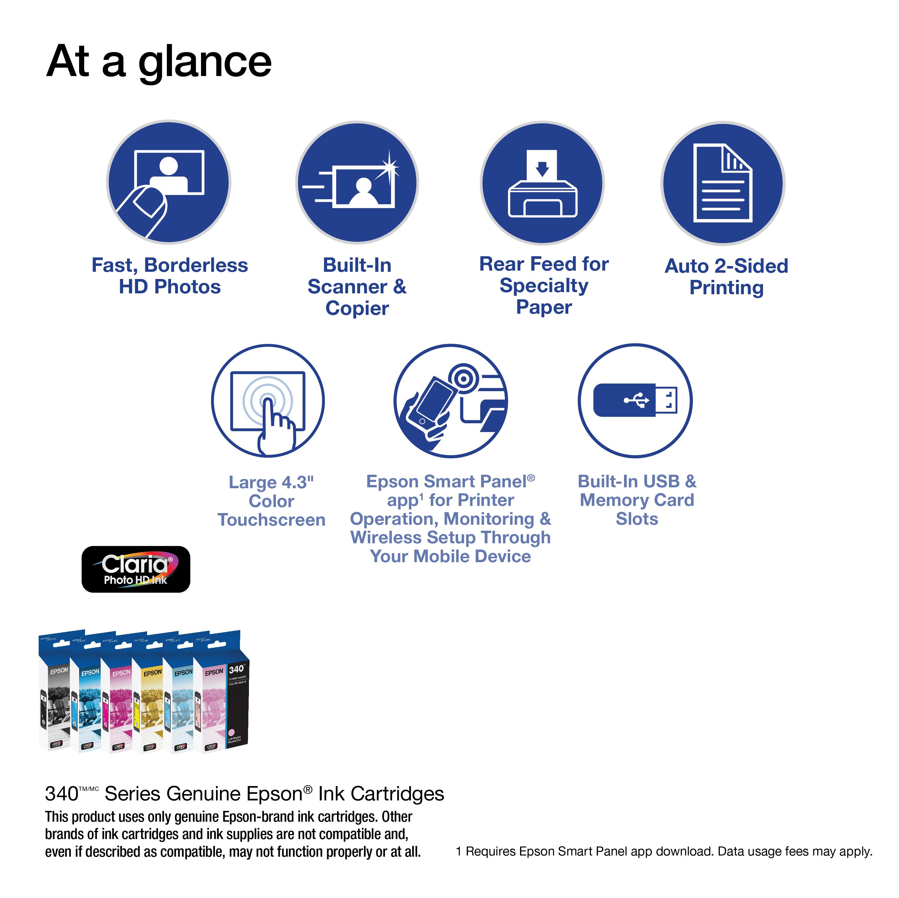 At a glance:

* Fast, Borderless HD Photos
* Built-In Scanner & Copier
* Rear Feed for Specialty Paper
* Auto 2-Sided Printing
* Large 4.3" Epson Smart Panel
* Built-In USB & Color app1 for Printer
* Monitoring & Slots
* Wireless Setup Through Your Mobile Device
* Claria Photo HD
* Epson Epoon 340 Series Genuine Epson Ink Cartridges

This product uses only genuine Epson-brand ink cartridges. Other brands of ink cartridges and ink supplies are not compatible and, even if described as compatible, may not function properly or at all. 1 Requires Epson Smart Panel app download. Data usage fees may apply.