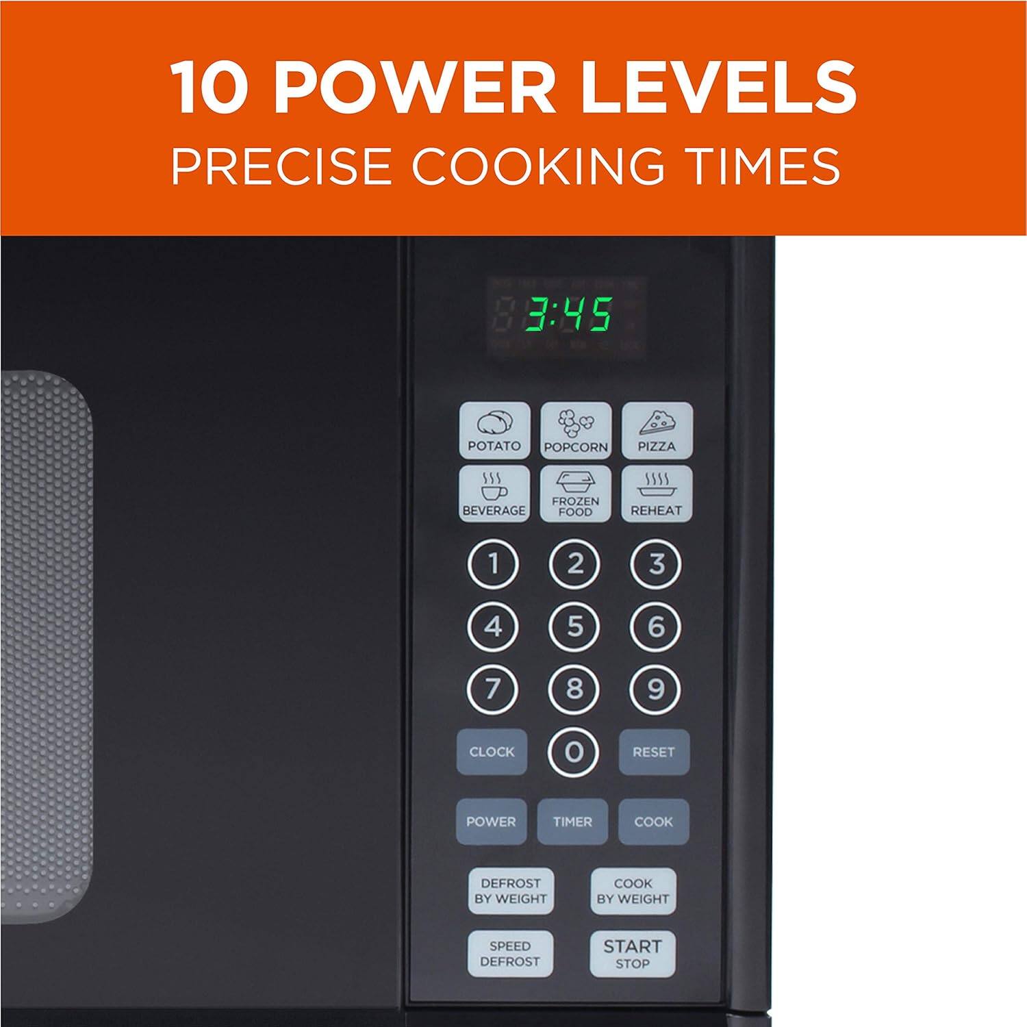 10 POWER LEVELS PRECISE COOKING TIMES

3:45
POTATO
POPCORN
PIZZA
55S
FROZEN
BEVERAGE
FOOD
55
REHEAT
1 2 3 4 5 6 7 8 9
CLOCK
RESET
POWER
TIMER
COOK
DEFROST BY WEIGHT
COOK BY WEIGHT
SPEED
DEFROST
START
STOP