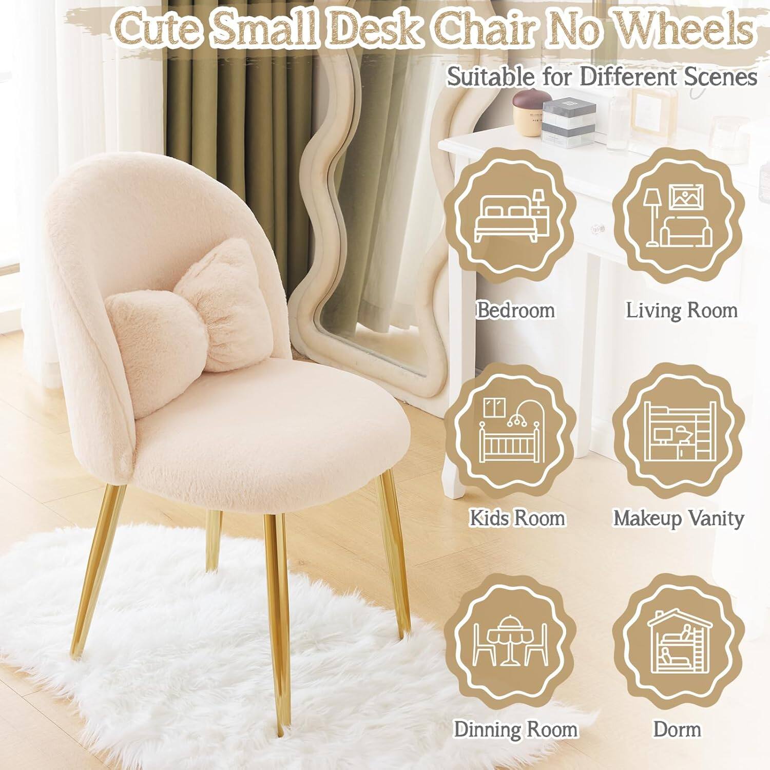 Cute Small Desk Chair No Wheels  
Suitable for Different Scenes  
Bedroom  
Living Room  
Kids Room  
Makeup Vanity  
Dining Room  
Dorm