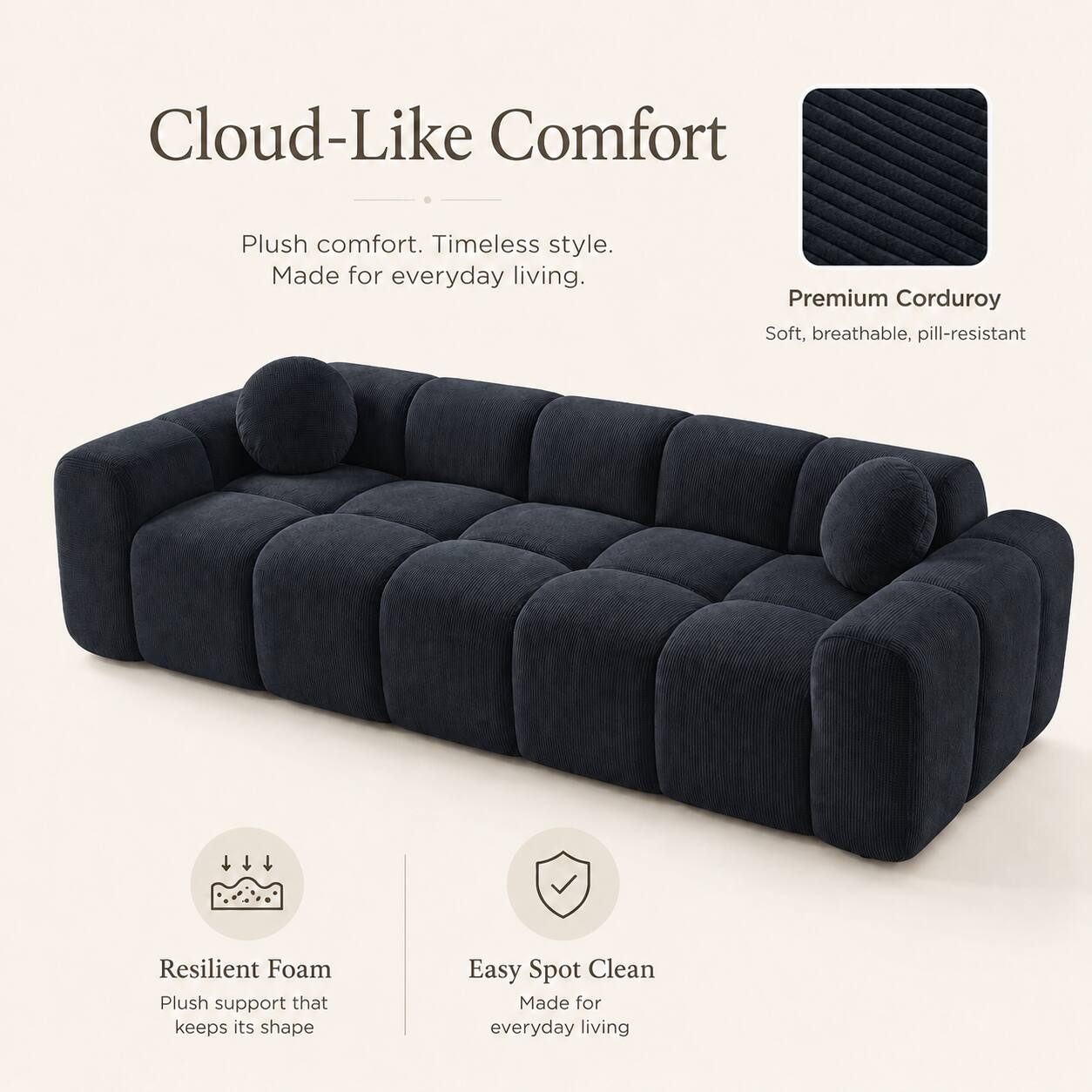 Cloud-Like Comfort  
Plush comfort. Timeless style. Made for everyday living.  

Premium Corduroy  
Soft, breathable, pill-resistant  

Resilient Foam  
Plush support that keeps its shape  

Easy Spot Clean  
Made for everyday living