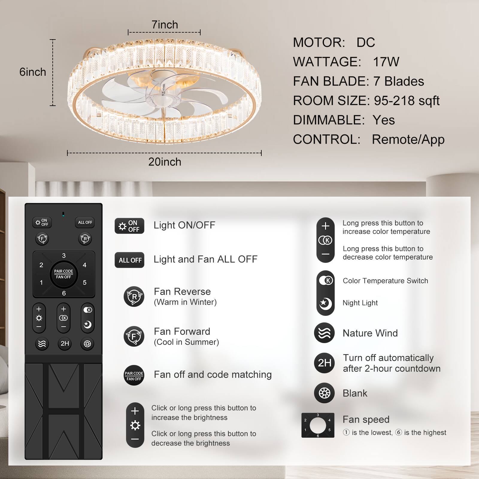 **Product Specifications:**

- **MOTOR:** DC
- **WATTAGE:** 17W
- **FAN BLADE:** 7 Blades
- **ROOM SIZE:** 95-218 sqft
- **DIMMABLE:** Yes
- **CONTROL:** Remote/App

**Dimensions:**
- 6 inch
- 7 inch
- 20 inch

**Remote Control Features:**

- **Light ON/OFF**
- **Light and Fan ALL OFF**
- **Fan Reverse (Warm in Winter)**
- **Fan Forward (Cool in Summer)**
- **Fan off and code matching**
- **Nature Wind**
- **Blank**
- **2H (Turn off automatically after 2-hour countdown)**
- **Color Temperature Switch**
- **Night Light**
- **Fan speed (1 is the lowest, 6 is the highest)**
- **Long press this button to increase color temperature**
- **Long press this button to decrease color temperature**
- **Click or long press this button to increase the brightness**
- **Click or long press this button to decrease the brightness**

**Pairing Code:**
- **PAIR CODE FAN OFF**