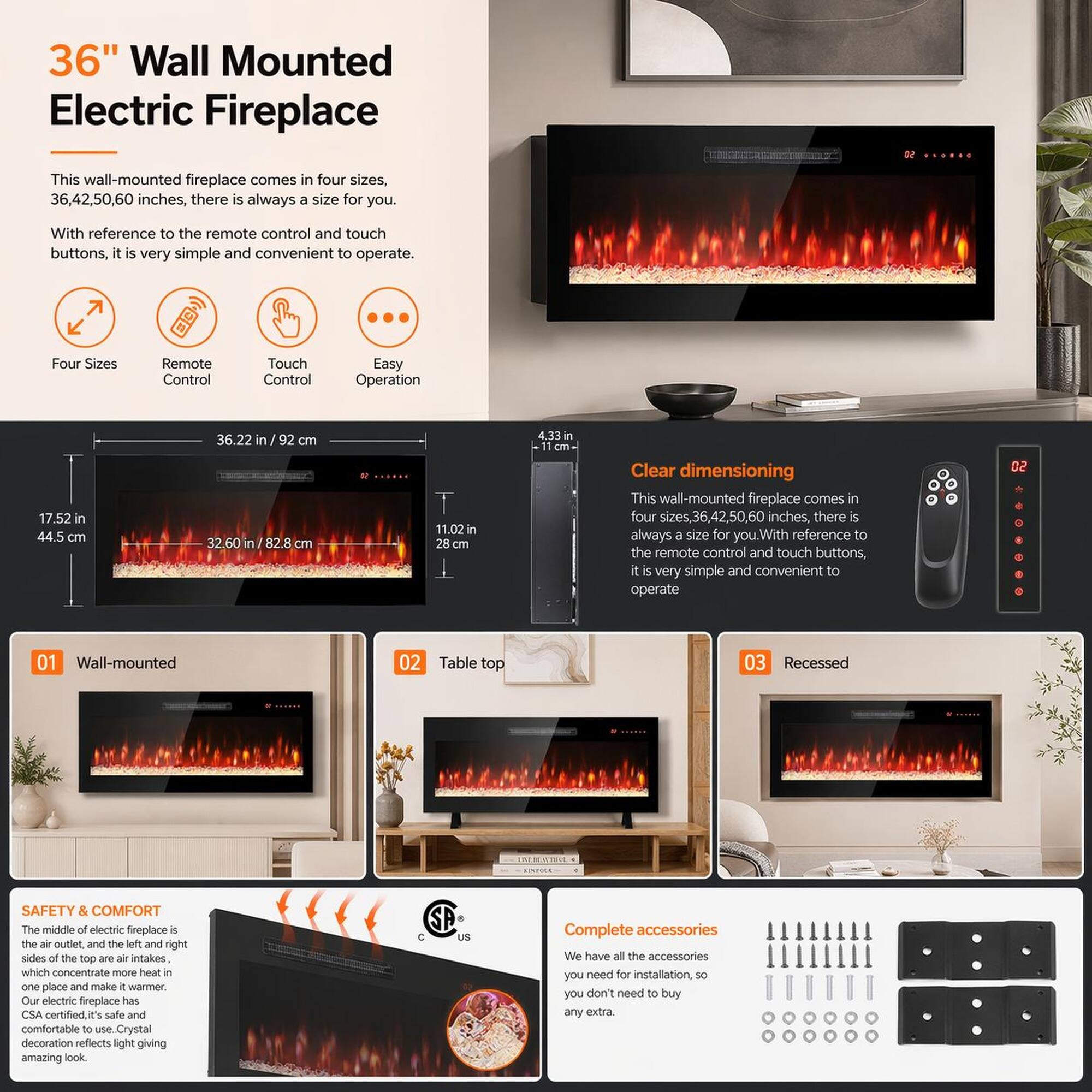 36" Wall Mounted Electric Fireplace

This wall-mounted fireplace comes in four sizes, 36, 42, 50, 60 inches, there is always a size for you. With reference to the remote control and touch buttons, it is very simple and convenient to operate.

Four Sizes
Remote Control
Touch Control
Easy Operation

Clear dimensioning
This wall-mounted fireplace comes in four sizes, 36, 42, 50, 60 inches, there is always a size for you. With reference to the remote control and touch buttons, it is very simple and convenient to operate

01 Wall-mounted
02 Table top
03 Recessed

SAFETY & COMFORT
The middle of electric fireplace is the air outlet and the left and right sides of the top are air intakes which concentrate more heat in one place and make it warmer. Our electric fireplace has CSA certified it's safe and comfortable to use. Crystal decoration reflects light giving amazing look

Complete accessories
We have all the accessories you need for installation, so you don't need to buy any extra.