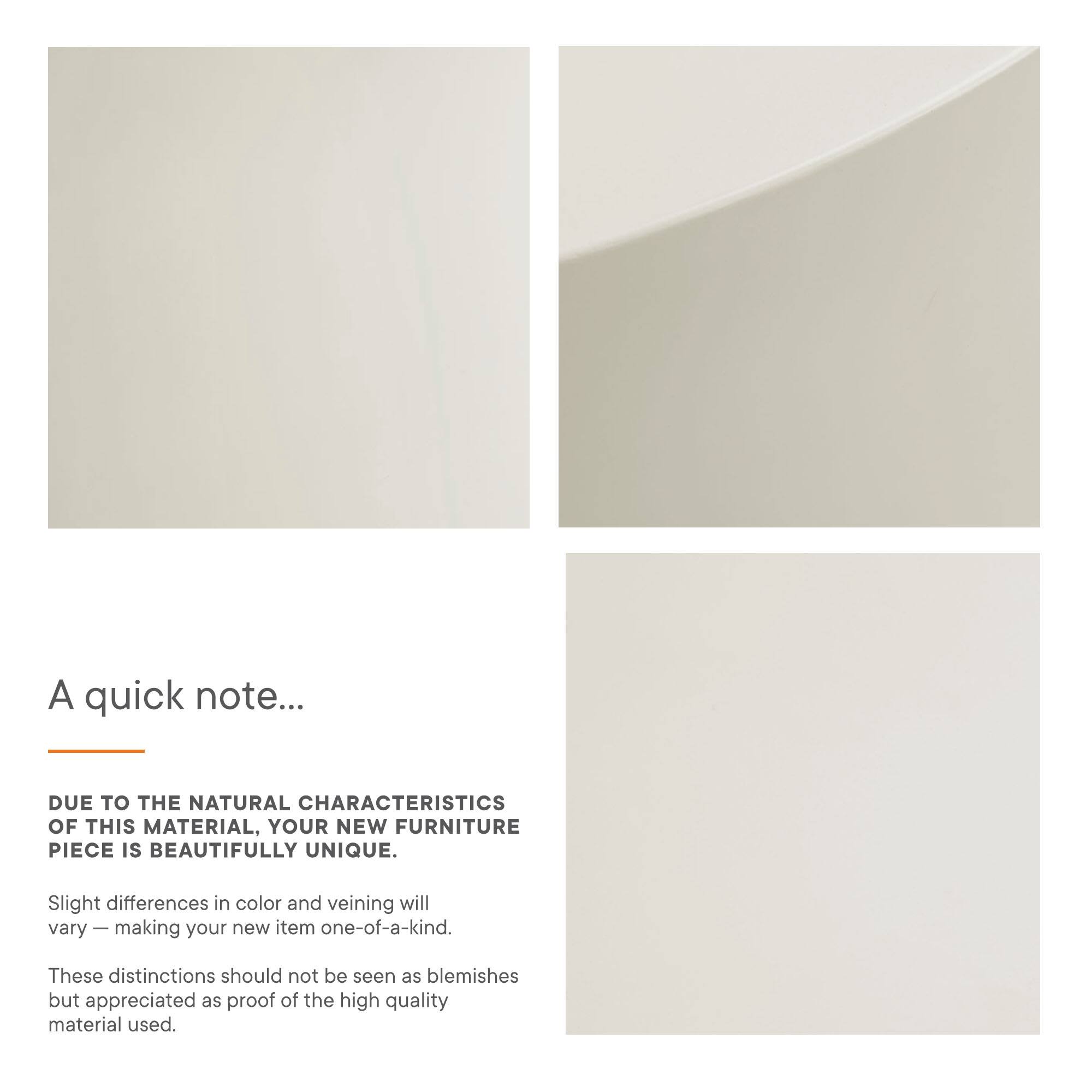 A quick note...

DUE TO THE NATURAL CHARACTERISTICS OF THIS MATERIAL, YOUR NEW FURNITURE PIECE IS BEAUTIFULLY UNIQUE.

Slight differences in color and veining will vary — making your new item one-of-a-kind.

These distinctions should not be seen as blemishes but appreciated as proof of the high quality material used.