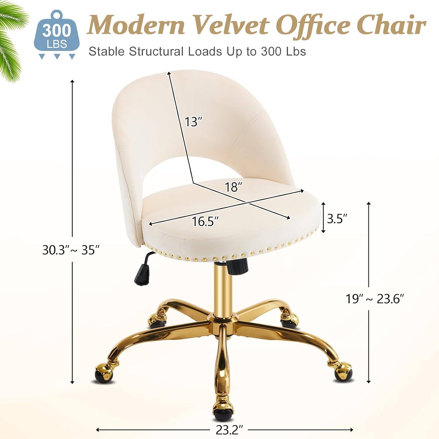 300 Modern Velvet Office Chair  
Stable Structural Loads Up to 300 Lbs  
13" 18" 16.5" 3.5" 30.3" 1 35" 19" 19"~ 23.6" ~ 23.2"