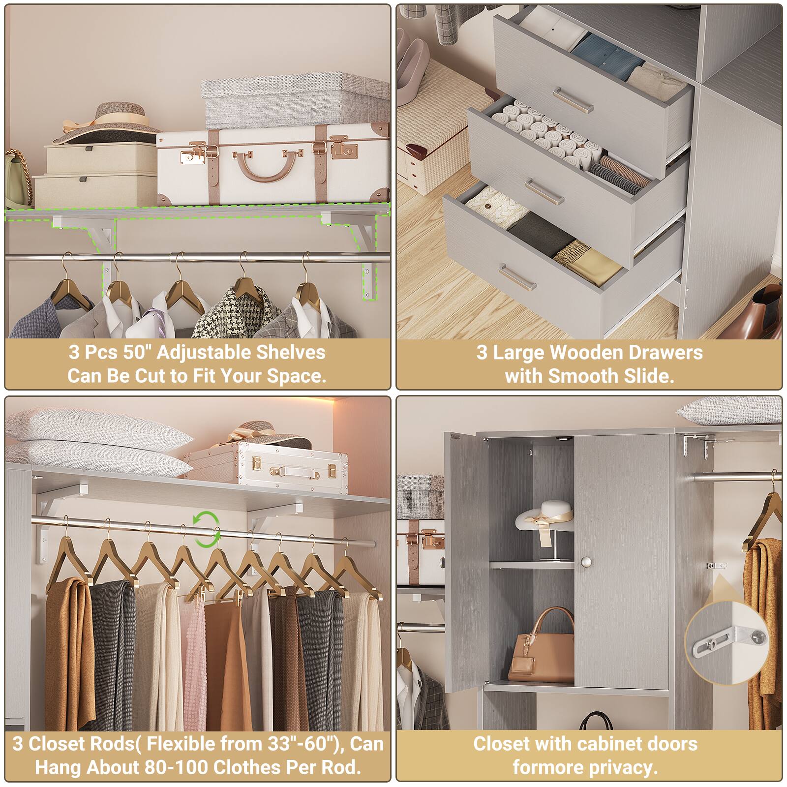 3 Pcs 50" Adjustable Shelves Can Be Cut to Fit Your Space.  
3 Large Wooden Drawers with Smooth Slide.  
3 Closet Rods (Flexible from 33"-60"), Can Hang About 80-100 Clothes Per Rod.  
Closet with cabinet doors for more privacy.