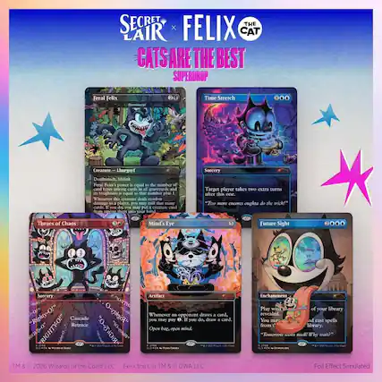 SECRET LAIR x FELIX THE CAT
CATS ARE THE BEST
SUPERDROP
Feral Felix
Creature — Lhurgoyf
Deathrattle, Lifelink
Feral Felix's power is equal to the number of card types among cards in all graveyards and its toughness is equal to that number plus 1.
Whenever this creature deals combat damage to a player, you may mill that many cards. If you do, you may put a creature card from among them into your hand.
Time Stretch
Sorcery
Target player takes two extra turns after this one.
"Two more encors oughta do the trick!"
Throes of Chaos
Sorcery
Cascade, Retrace
Whenever you may pay an opponent 0, if you do, draw a card.
"Righty-O!"
Mind's Eye
Artifact
Whenever an opponent draws a card, you may pay 0. If you do, draw a card.
"Righty-O!"
Future Sight
Enchantment
Play with the top 4 cards of your library revealed. You may cast spells from among them.
"Tomorrow's still! Why wait?"
TM & © 2026 Wizards of the