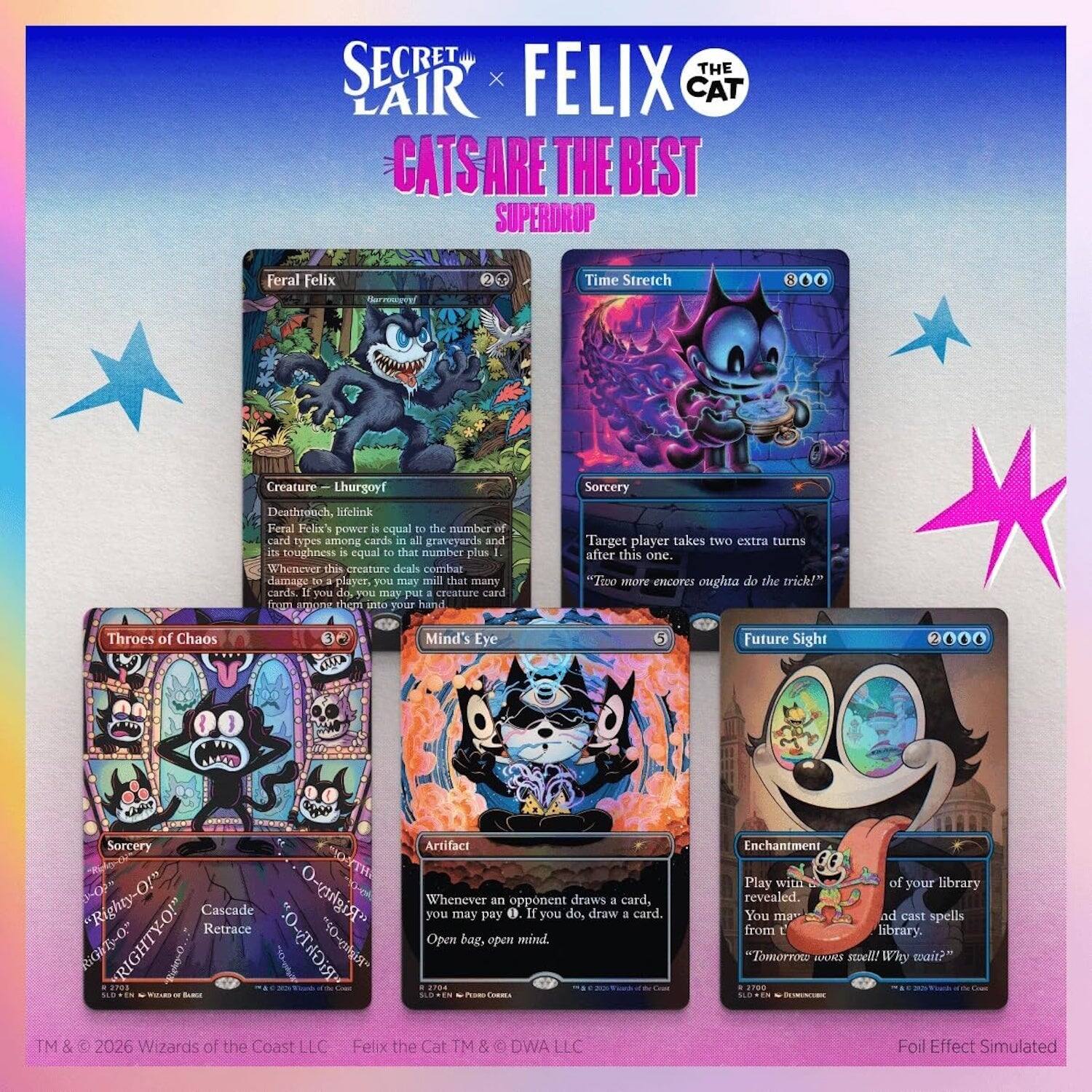 SECRET LAIR x FELIX THE CAT  
CATS ARE THE BEST  
SUPERDROP  

Feral Felix  
Creature — Lhurgoyf  
Deathrattle, Lifelink  
Feral Felix's power is equal to the number of card types among cards in all graveyards and its toughness is equal to that number plus 1.  
Whenever this creature deals combat damage to a player, you may mill that many cards. If you do, you may put a creature card from among them into your hand.  

Time Stretch  
Sorcery  
Target player takes two extra turns after this one.  
"Two more encors oughta do the trick!"  

Throes of Chaos  
Sorcery  
Cascade, Retrace  
Whenever you may pay an opponent 0, if you do, draw a card.  
"Righty-O!"  

Mind's Eye  
Artifact  
Whenever an opponent draws a card, you may pay 0. If you do, draw a card.  
"Righty-O!"  

Future Sight  
Enchantment  
Play with the top 4 cards of your library revealed. You may cast spells from among them.  
"Tomorrow's still! Why wait?"  

TM & © 2026 Wizards of the