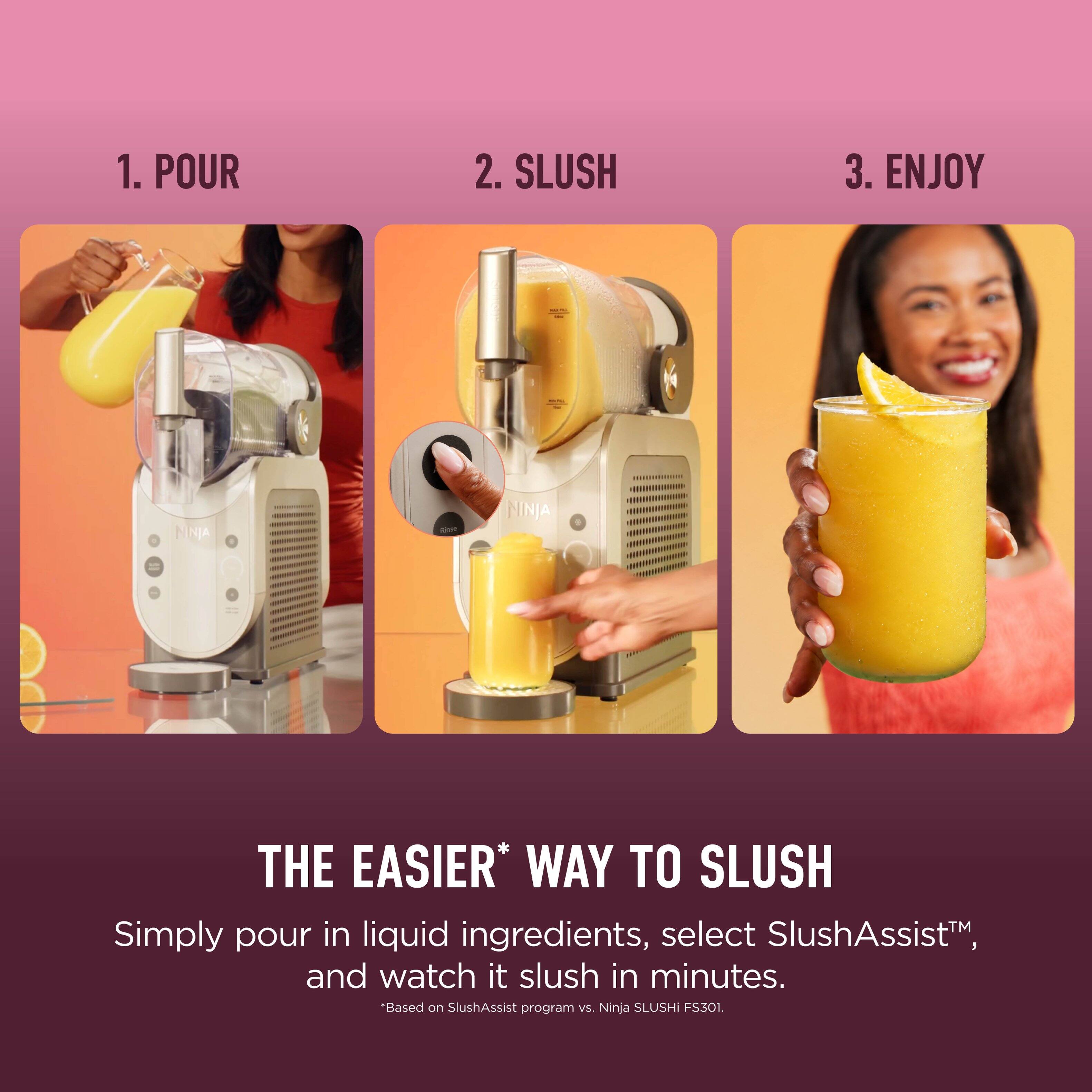 1. POUR  
2. SLUSH  
3. ENJOY  

JA - NINJA THE EASIER* WAY TO SLUSH  

Simply pour in liquid ingredients, select SlushAssist™, and watch it slush in minutes.  
*Based on SlushAssist program vs. Ninja SLUSHI FS301.