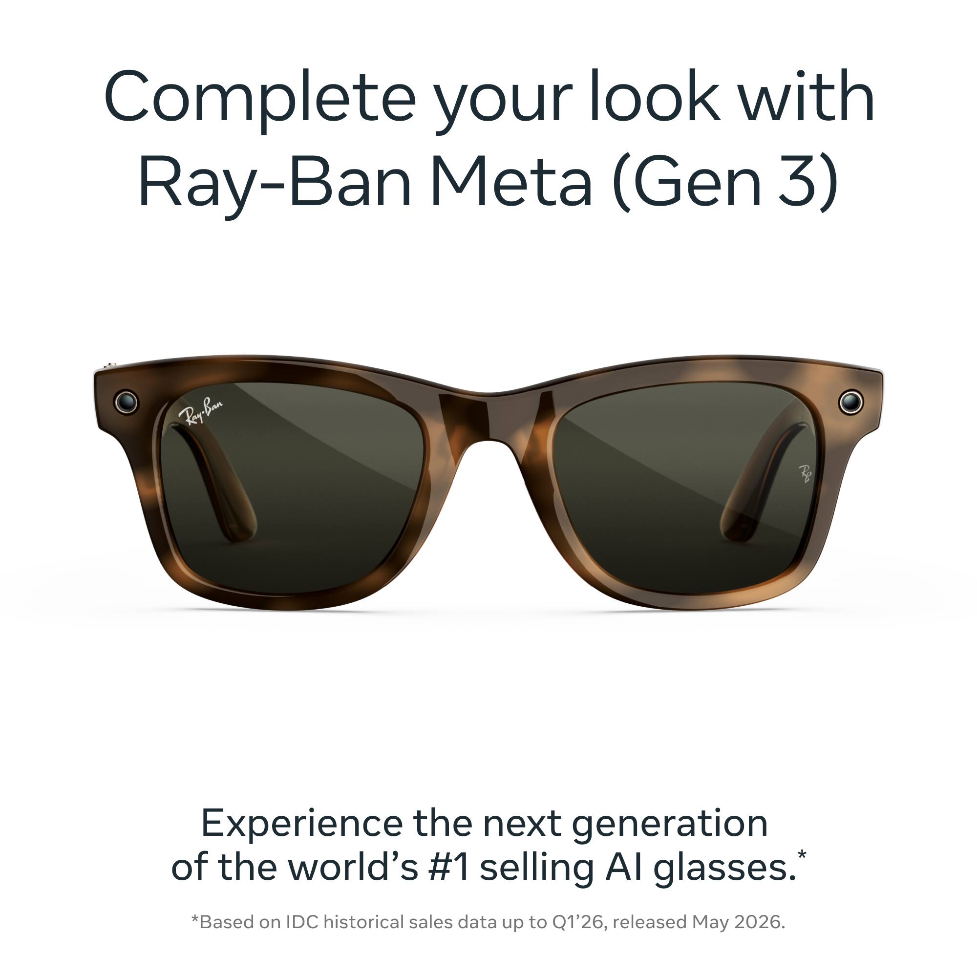 Complete your look with Ray-Ban Meta (Gen 3)

Ray-Ban

Experience the next generation of the world's #1 selling AI glasses. *Based on IDC historical sales data up to Q1'26, released May 2026.