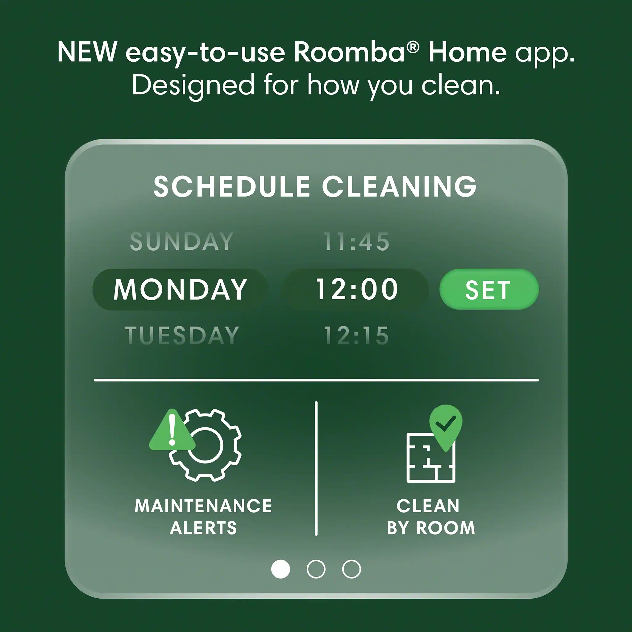 New easy-to-use Roomba Home app. Designed for how you clean. Schedule cleaning: Sunday 11:45, Monday 12:00, Tuesday 12:15. Maintenance alerts. Clean by room.