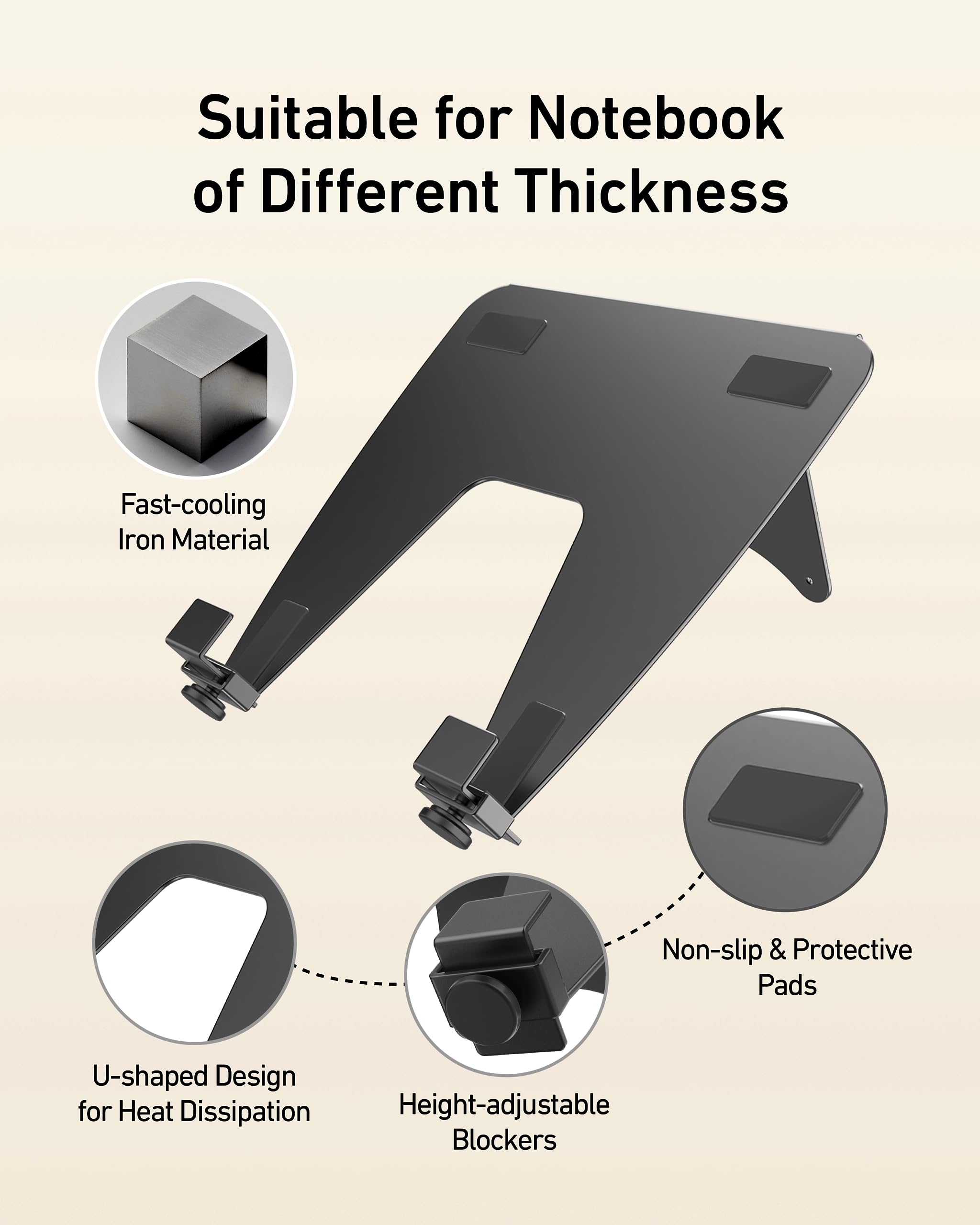 Suitable for Notebook of Different Thickness  
Fast-cooling Iron Material  
Non-slip & Protective Pads  
U-shaped Design for Heat Dissipation  
Height-adjustable Blockers
