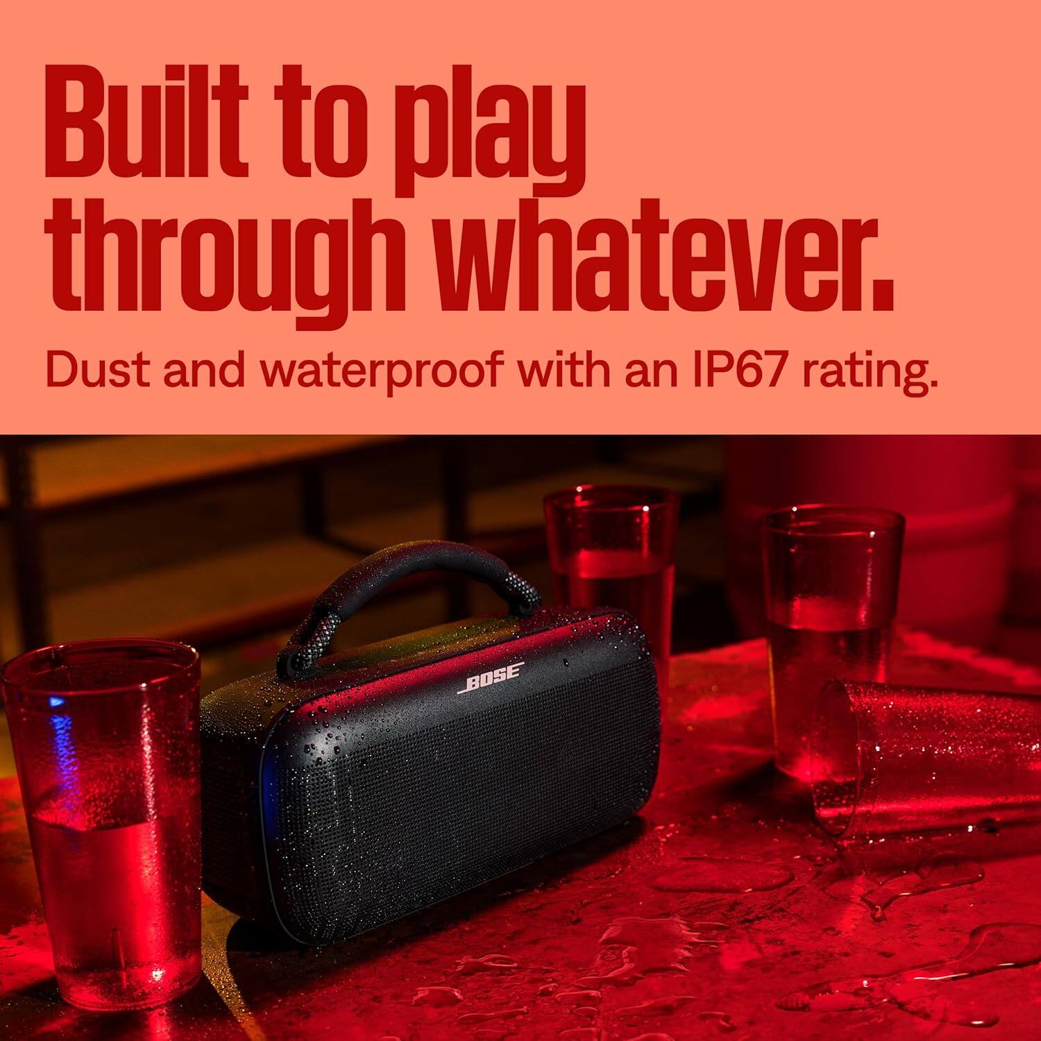 Built to play through whatever.  
Dust and waterproof with an IP67 rating.  
BOSE