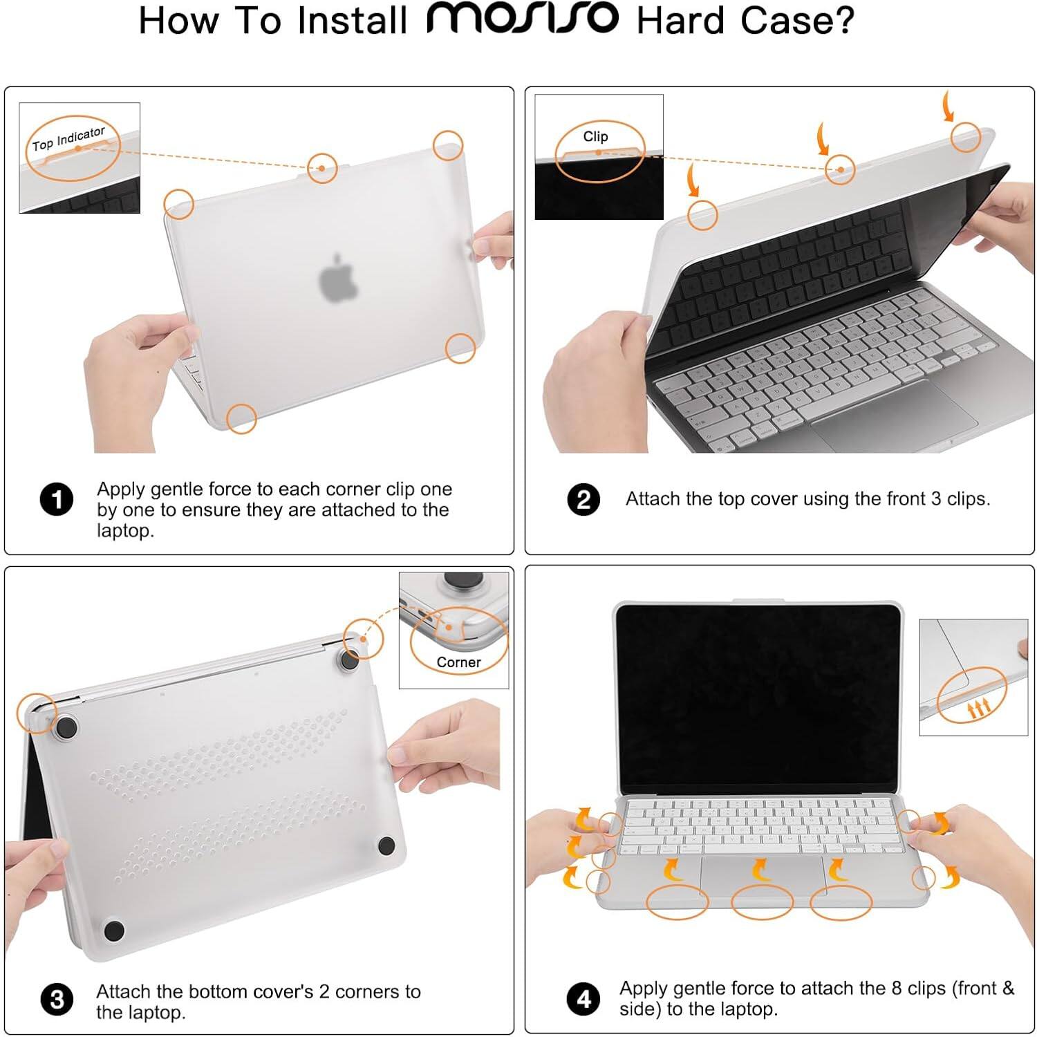 How To Install mosiso Hard Case?

1. Apply gentle force to each corner clip one by one to ensure they are attached to the laptop.
2. Attach the top cover using the front 3 clips.
3. Attach the bottom cover's 2 corners to the laptop.
4. Apply gentle force to attach the 8 clips (front & side) to the laptop.