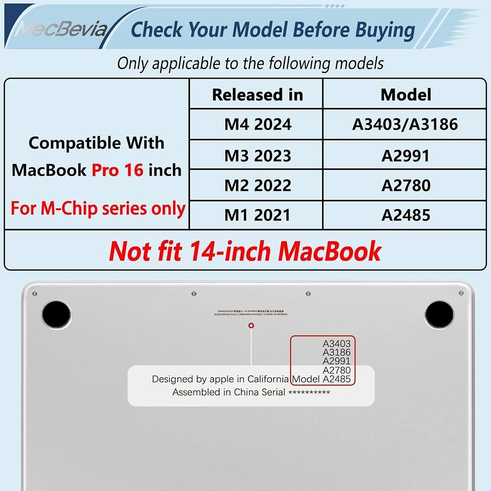 MecBevia  
Check Your Model Before Buying  

Only applicable to the following models  

| Compatible With | Released in | Model |
|-----------------|-------------|-------|
| MacBook Pro 16 inch | M4 2024 | A3403/A3186 |
| | M3 2023 | A2991 |
| | M2 2022 | A2780 |
| | M1 2021 | A2485 |

For M-Chip series only  

Not fit 14-inch MacBook  

Designed by apple in California  
Assembled in China  

Model A2485  
Serial **********  

A3403  
A3186  
A2991  
A2780