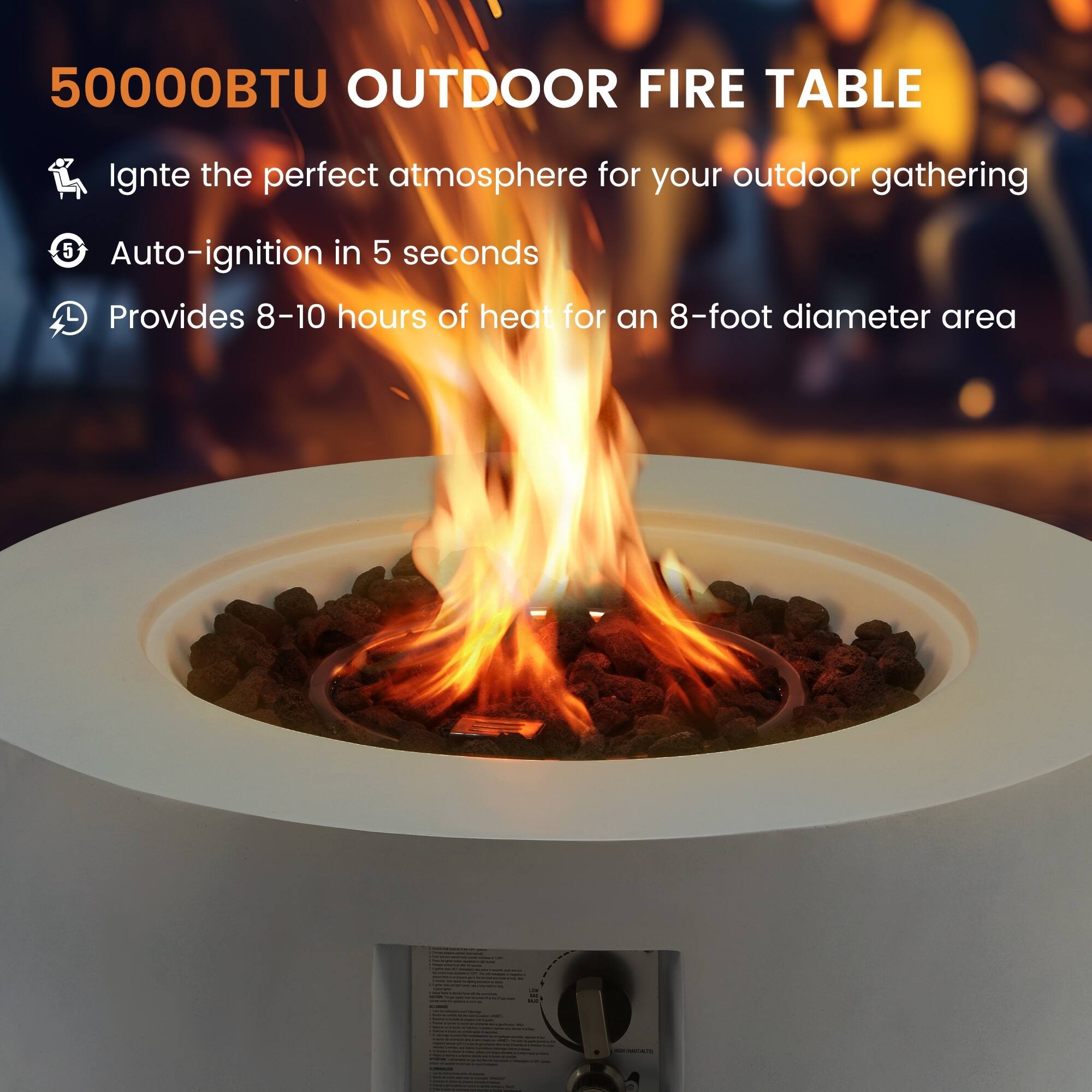 50000BTU OUTDOOR FIRE TABLE

Ignite the perfect atmosphere for your outdoor gathering

Auto-ignition in 5 seconds

Provides 8-10 hours of heat for an 8-foot diameter area