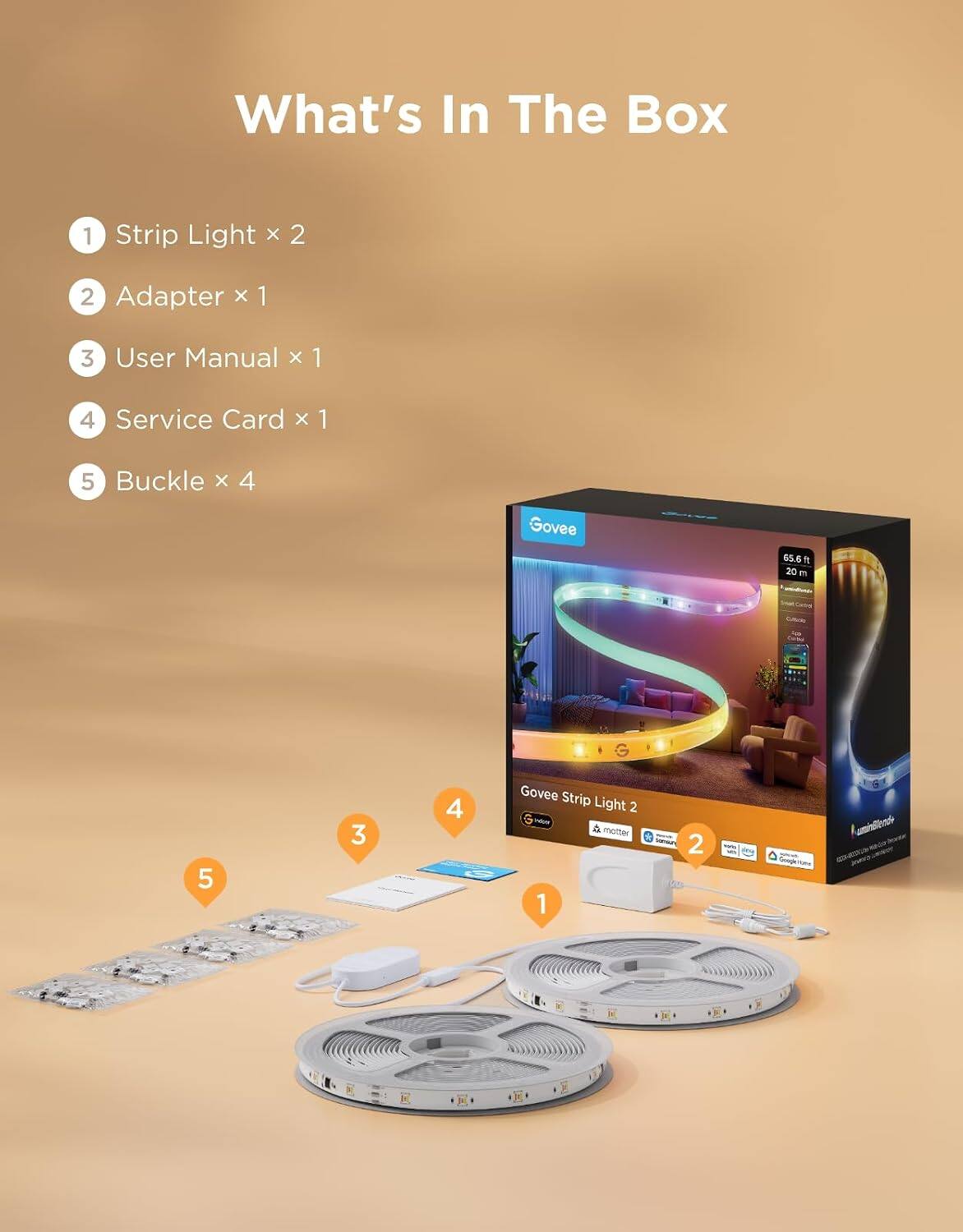 What's In The Box
1. Strip Light x 2
2. Adapter x 1
3. User Manual x 1
4. Service Card x 1
5. Buckle x 4

Govee Strip Light 2
65.6 ft 20 m