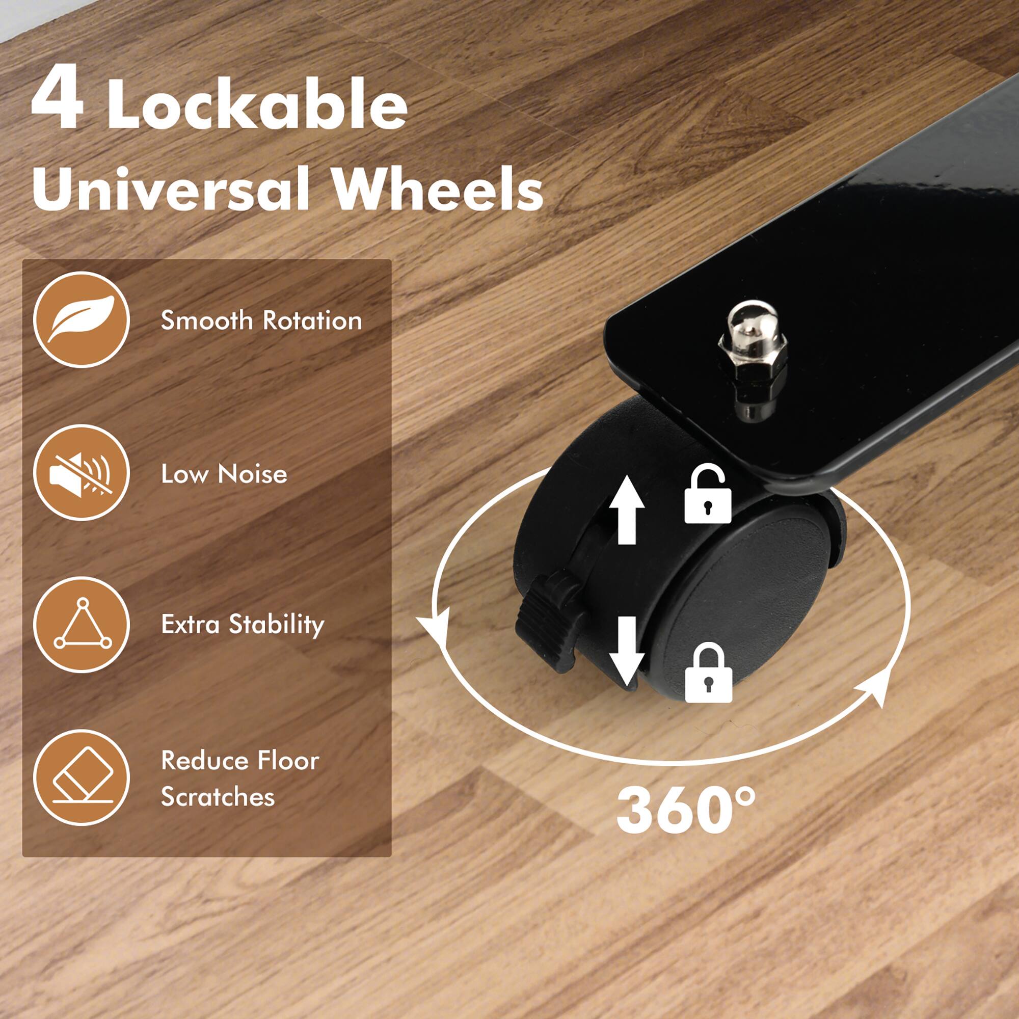 4 Lockable Universal Wheels

- Smooth Rotation
- Low Noise
- Extra Stability
- Reduce Floor Scratches

360°