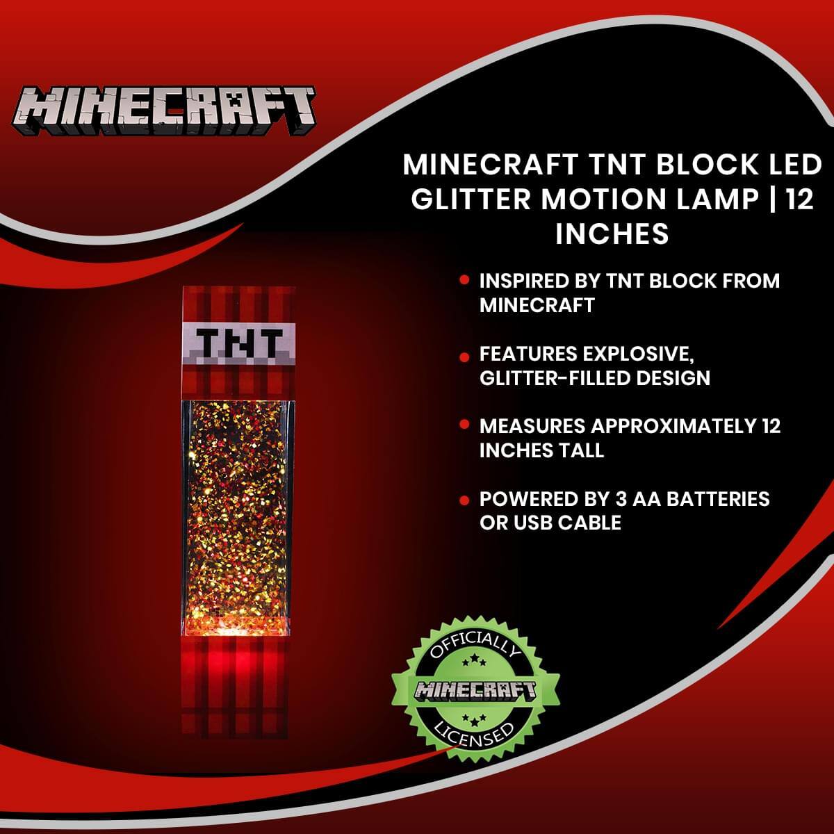 MINECRAFT TNT BLOCK LED GLITTER MOTION LAMP | 12 INCHES

- INSPIRED BY TNT BLOCK FROM MINECRAFT
- FEATURES EXPLOSIVE, GLITTER-FILLED DESIGN
- MEASURES APPROXIMATELY 12 INCHES TALL
- POWERED BY 3 AA BATTERIES OR USB CABLE

OFFICIALLY MINECRAFT LICENSED