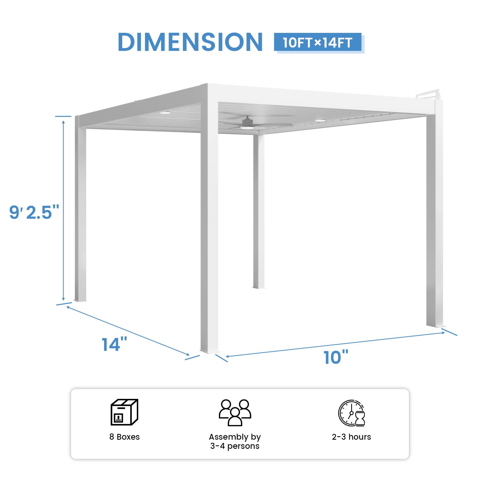 DIMENSION 10FT x 14FT  
9' 2.5"  
14"  
10"  
8 Boxes  
Assembly by 3-4 persons  
2-3 hours