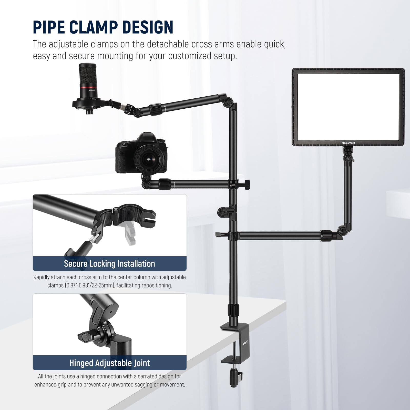 **PIPE CLAMP DESIGN**  
The adjustable clamps on the detachable cross arms enable quick, easy and secure mounting for your customized setup.

**Secure Locking Installation**  
Rapidly attach each cross arm to the center column with adjustable clamps (0.87"-0.98"/22-25mm), facilitating repositioning.

**Hinged Adjustable Joint**  
All the joints use a hinged connection with a serrated design for enhanced grip and to prevent any unwanted sagging or movement.