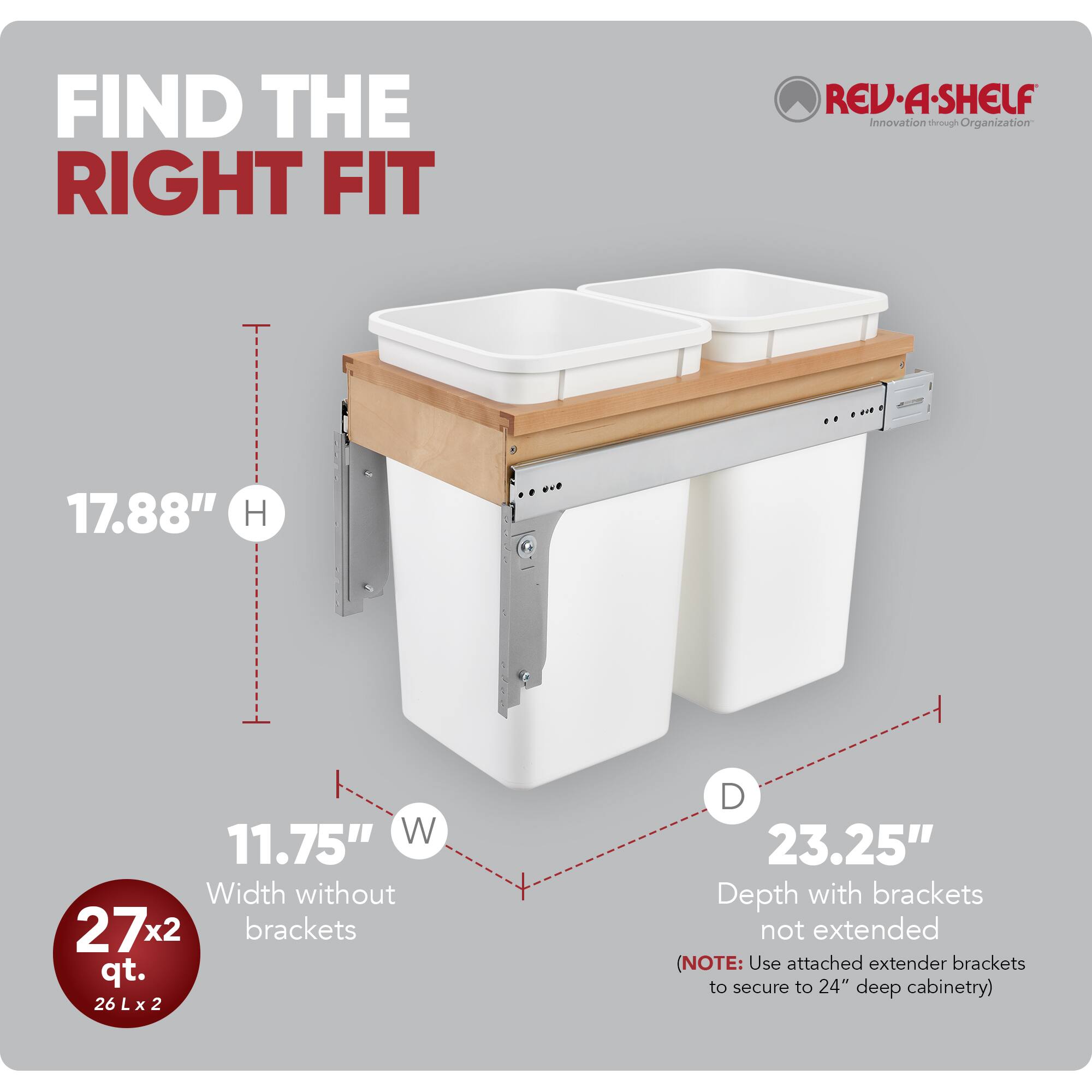 FIND THE RIGHT FIT

RED REV-A-SHELF  
Innovation through Organization

17.88" H  
11.75" W  
Width without brackets  
27x2 qt.  
26 L x 2  
23.25" Depth with brackets not extended  
(NOTE: Use attached extender brackets to secure to 24" deep cabinetry)