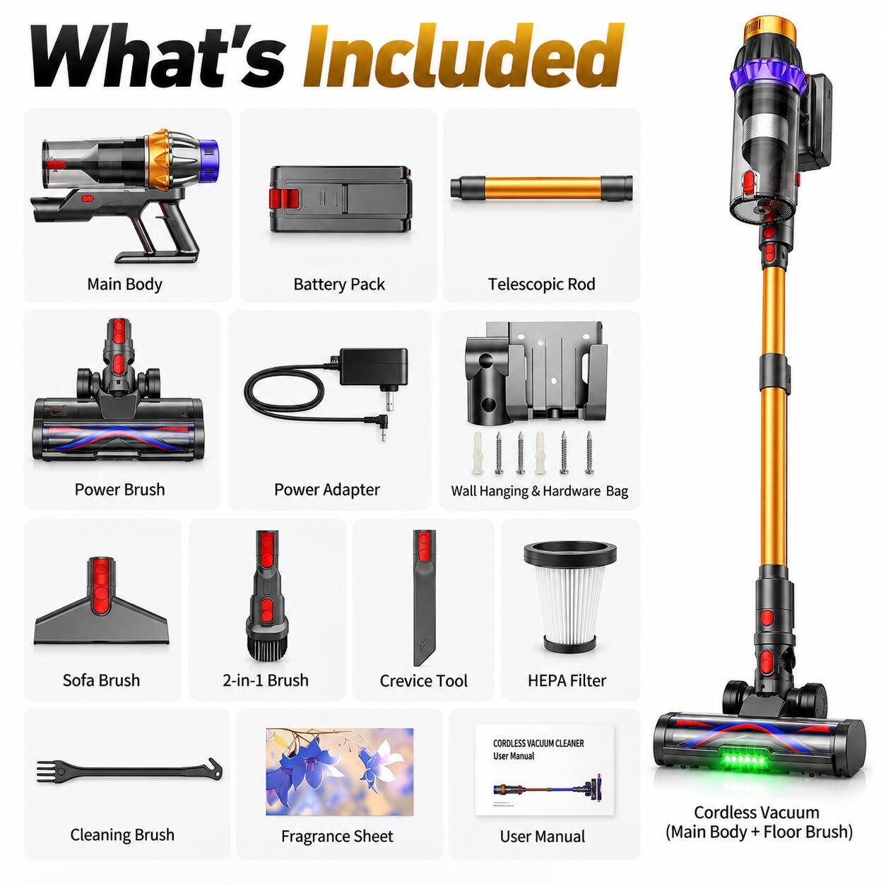 What's Included

- Main Body
- Battery Pack
- Telescopic Rod
- Power Brush
- Power Adapter
- Wall Hanging & Hardware Bag
- Sofa Brush
- 2-in-1 Brush
- Crevice Tool
- HEPA Filter
- CORDLESS VACUUM CLEANER User Manual
- Cleaning Brush
- Fragrance Sheet
- User Manual
- Cordless Vacuum (Main Body + Floor Brush)