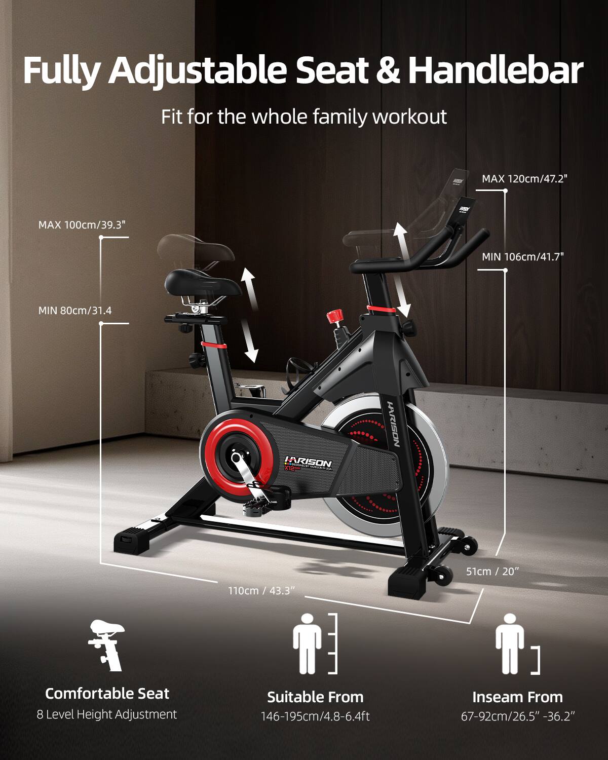 Fully Adjustable Seat & Handlebar  
Fit for the whole family workout  

MAX 120cm/47.2"  
MAX 100cm/39.3"  
MIN 106cm/41.7"  
MIN 80cm/31.4"  

HRISON  
51cm / 20"  
110cm / 43.3"  

Comfortable Seat  
8 Level Height Adjustment  

Suitable From 146-195cm/4.8-6.4ft  
Inseam From 67-92cm/26.5" - 36.2"