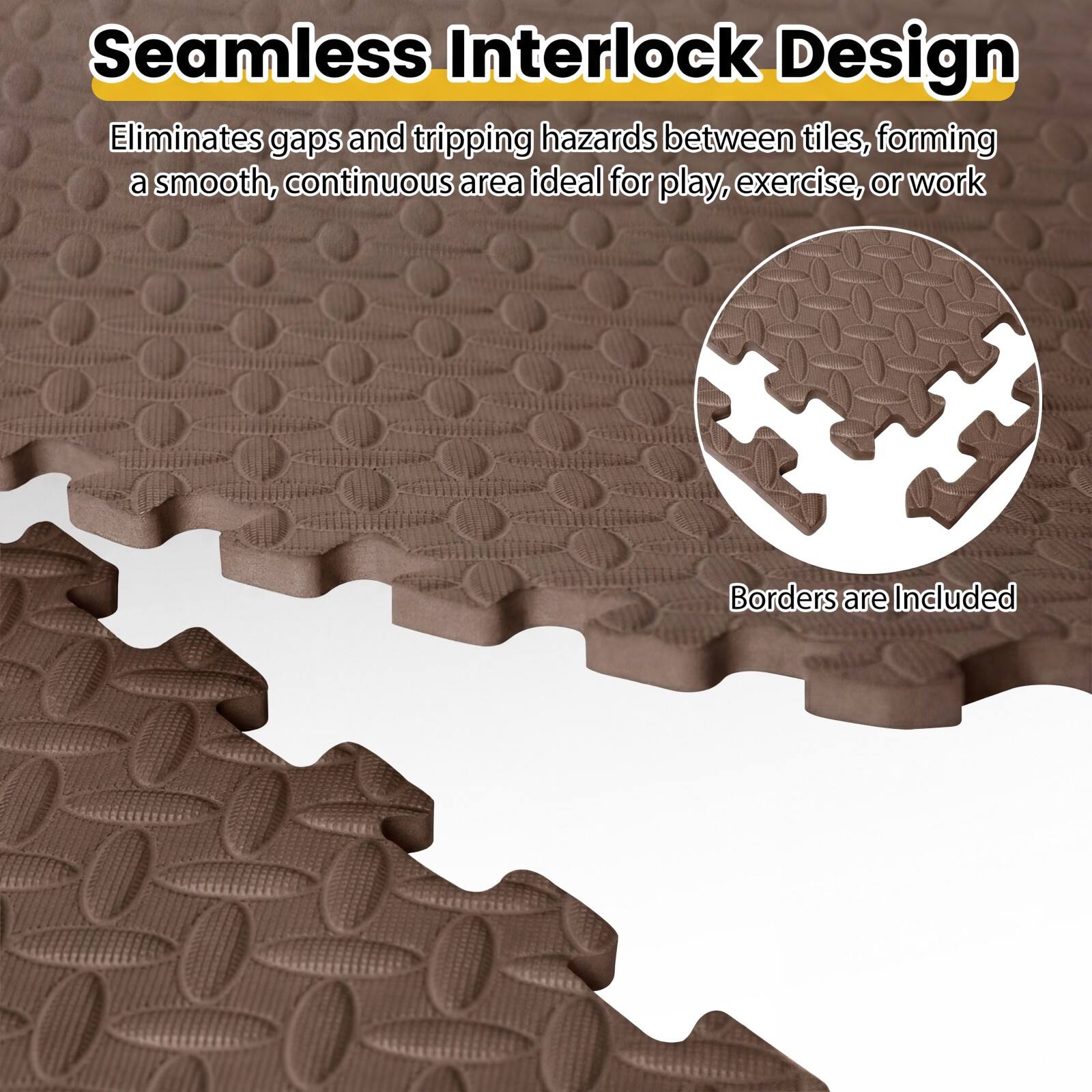 Seamless Interlock Design  
Eliminates gaps and tripping hazards between tiles, forming a smooth, continuous area ideal for play, exercise, or work  
Borders are Included