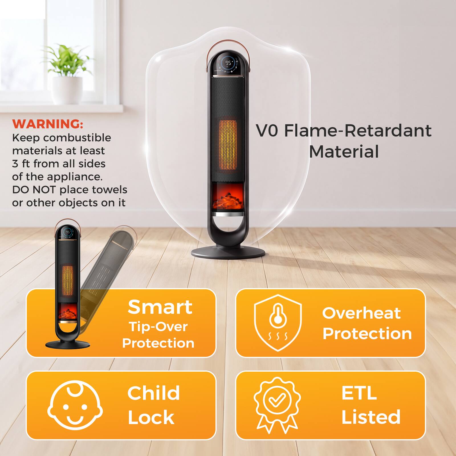 85

WARNING: Keep combustible materials at least 3 ft from all sides of the appliance. DO NOT place towels or other objects on it

VO Flame-Retardant Material

Smart Tip-Over Protection

Overheat Protection

Child Lock

ETL Listed