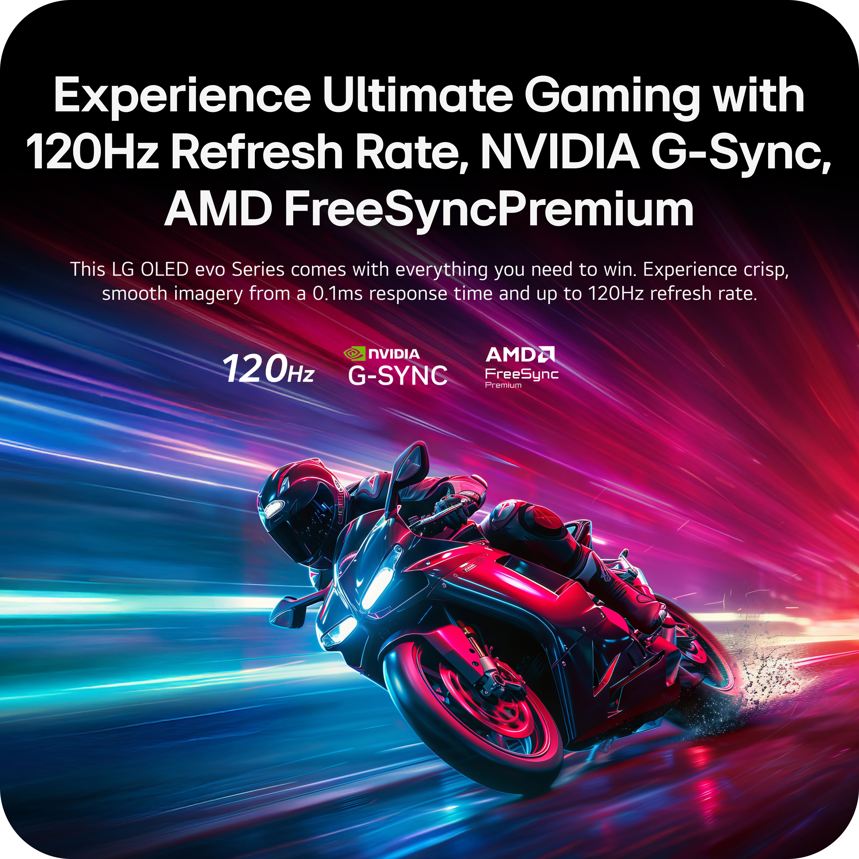 Experience Ultimate Gaming with 120Hz Refresh Rate, NVIDIA G-Sync, AMD FreeSync Premium

This LG OLED evo Series comes with everything you need to win. Experience crisp, smooth imagery from a 0.1ms response time and up to 120Hz refresh rate.