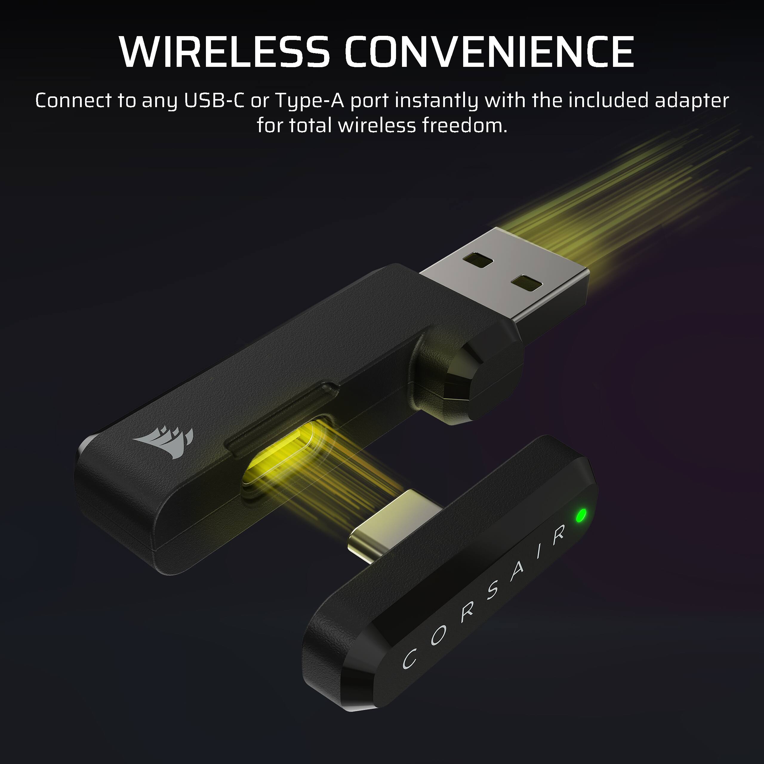WIRELESS CONVENIENCE  
Connect to any USB-C or Type-A port instantly with the included adapter for total wireless freedom.  
CORSAIR