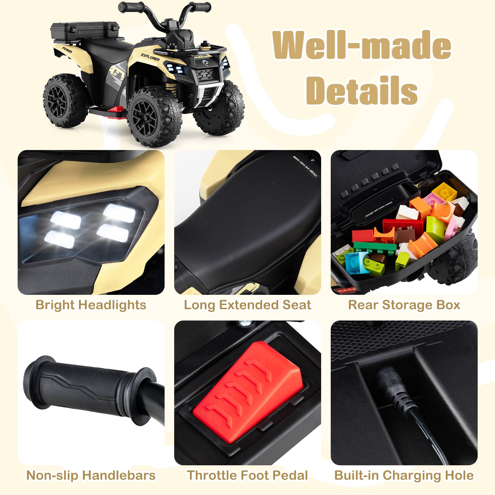 PRE H FAPE XPLORER

Well-made Details

- Bright Headlights
- Long Extended Seat
- Rear Storage Box
- Non-slip Handlebars
- Throttle Foot Pedal
- Built-in Charging Hole