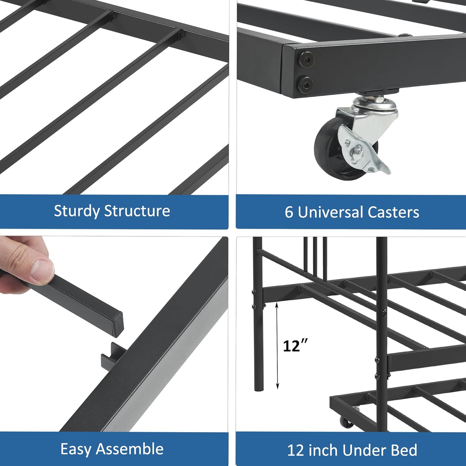 Sturdy Structure  
6 Universal Casters  
Easy Assemble  
12 inch Under Bed