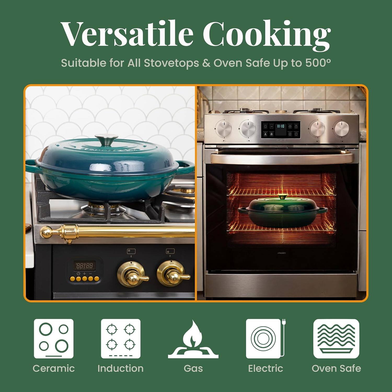 Versatile Cooking  
Suitable for All Stovetops & Oven Safe Up to 500°

Ceramic  
Induction  
Gas  
Electric  
Oven Safe