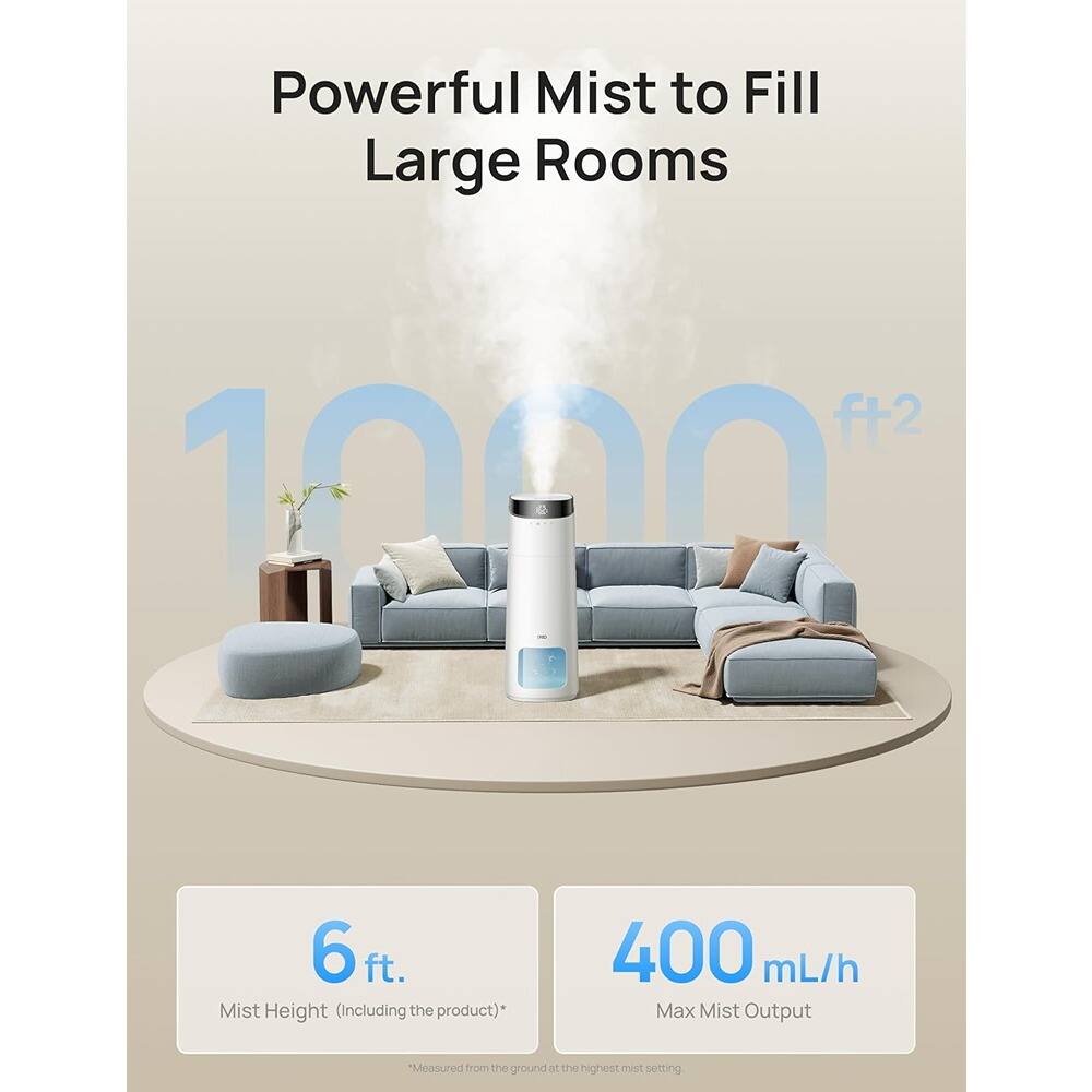 Powerful Mist to Fill Large Rooms  
1000 ft²  

6 ft.  
Mist Height (including the product)*  

400 mL/h  
Max Mist Output  
*Measured from the ground at the highest mist setting