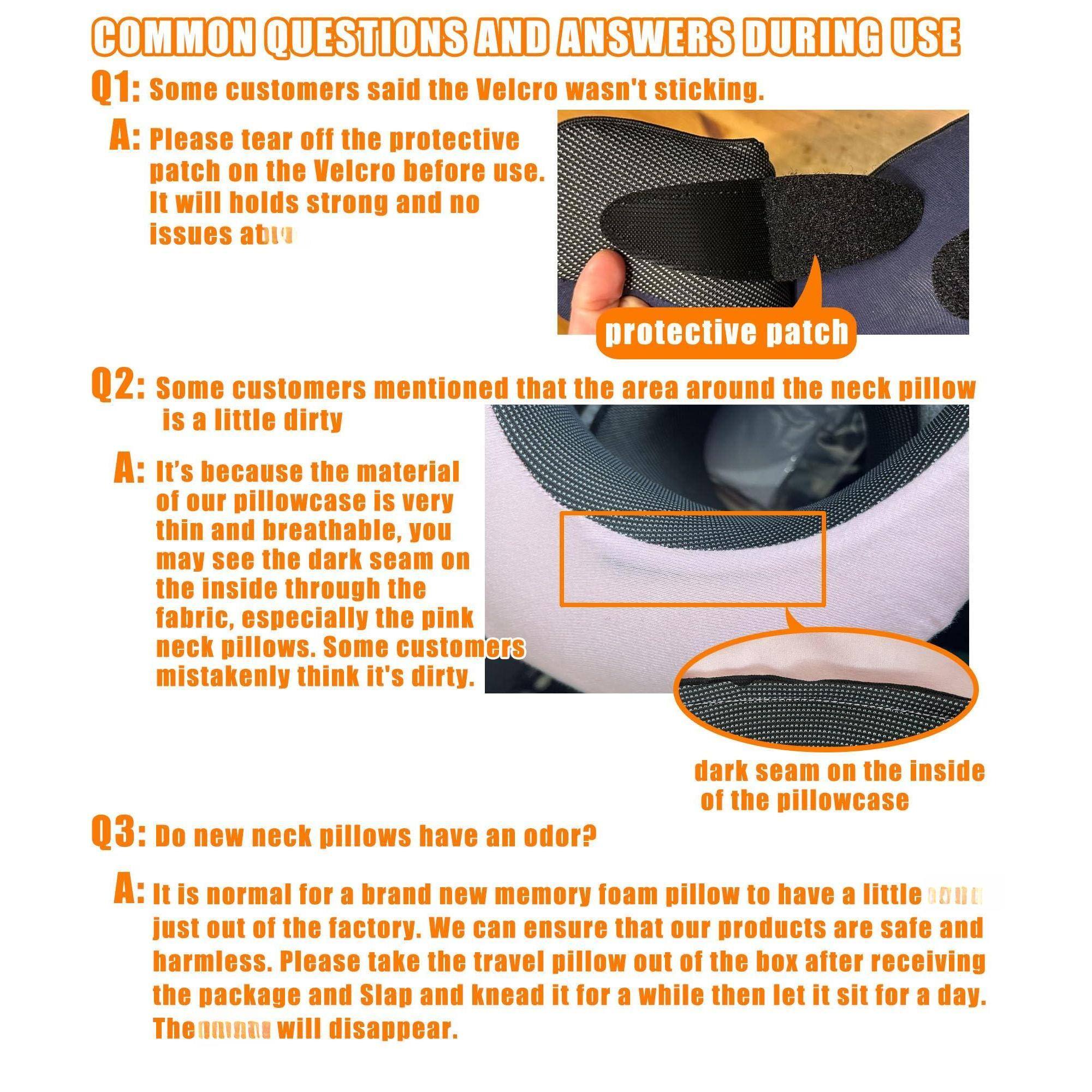 **COMMON QUESTIONS AND ANSWERS DURING USE**

**Q1:** Some customers said the Velcro wasn't sticking.  
**A:** Please tear off the protective patch on the Velcro before use. It will hold strong and no issues after.

**Q2:** Some customers mentioned that the area around the neck pillow is a little dirty.  
**A:** It's because the material of our pillowcase is very thin and breathable, you may see the dark seam on the inside through the fabric, especially the pink neck pillows. Some customers mistakenly think it's dirty.

**Q3:** Do new neck pillows have an odor?  
**A:** It is normal for a brand new memory foam pillow to have a little odor just out of the factory. We can ensure that our products are safe and harmless. Please take the travel pillow out of the box after receiving the package and slap and knead it for a while then let it sit for a day. The odor will disappear.
