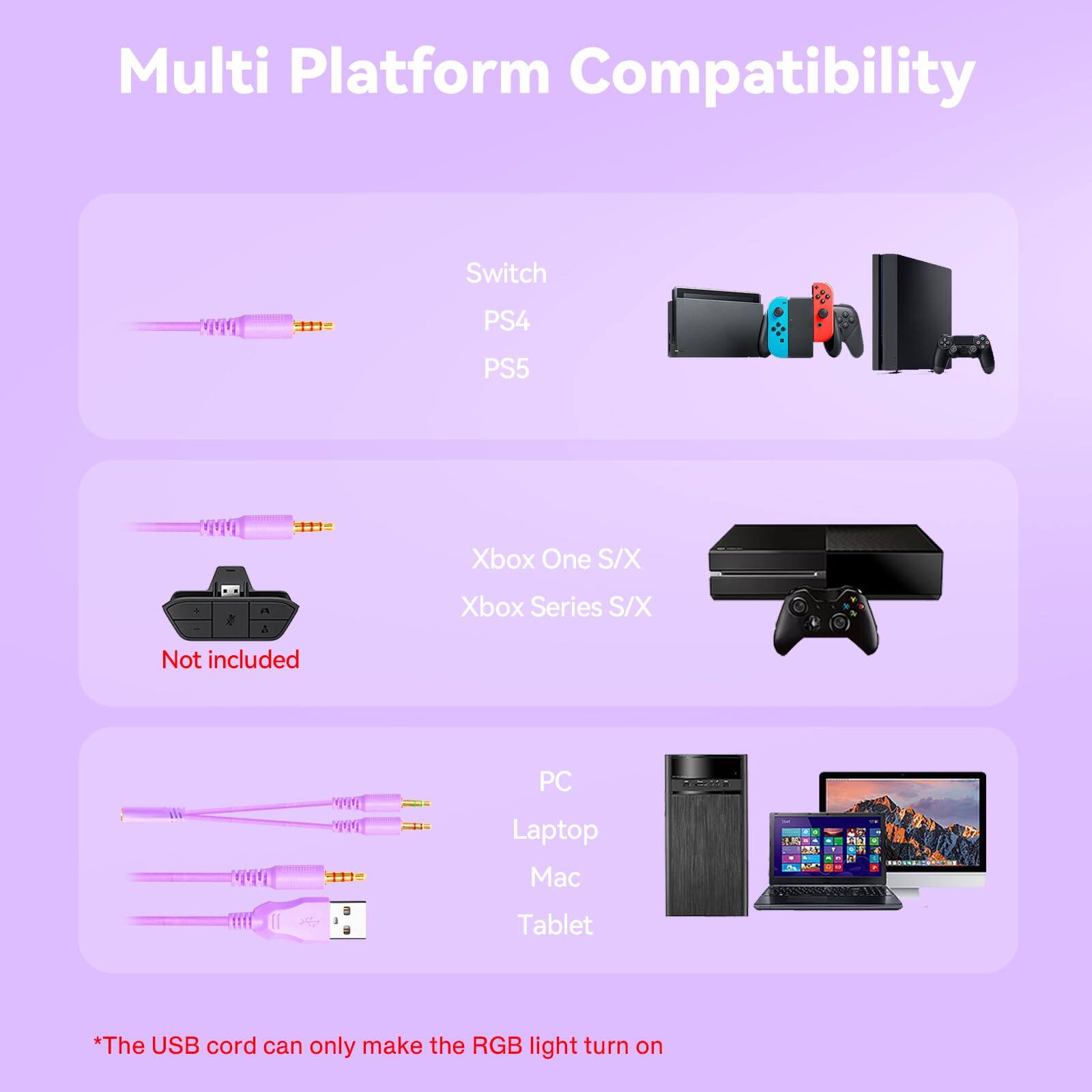 Multi Platform Compatibility

- Switch
- PS4
- PS5

- Xbox One S/X
- Xbox Series S/X
  - Not included

- PC
- Laptop
- Mac
- Tablet

*The USB cord can only make the RGB light turn on